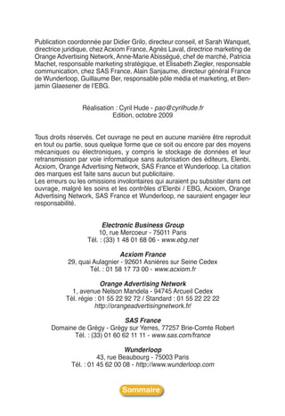 Publication coordonnée par Didier Grilo, directeur conseil, et Sarah Wanquet,
directrice juridique, chez Acxiom France, Agnès Laval, directrice marketing de
Orange Advertising Network, Anne-Marie Abisségué, chef de marché, Patricia
Machet, responsable marketing stratégique, et Elisabeth Ziegler, responsable
communication, chez SAS France, Alain Sanjaume, directeur général France
de Wunderloop, Guillaume Ber, responsable pôle média et marketing, et Ben-
jamin Glaesener de lʼEBG.


                 Réalisation : Cyril Hude - pao@cyrilhude.fr
                            Edition, octobre 2009


Tous droits réservés. Cet ouvrage ne peut en aucune manière être reproduit
en tout ou partie, sous quelque forme que ce soit ou encore par des moyens
mécaniques ou électroniques, y compris le stockage de données et leur
retransmission par voie informatique sans autorisation des éditeurs, Elenbi,
Acxiom, Orange Advertising Network, SAS France et Wunderloop. La citation
des marques est faite sans aucun but publicitaire.
Les erreurs ou les omissions involontaires qui auraient pu subsister dans cet
ouvrage, malgré les soins et les contrôles dʼElenbi / EBG, Acxiom, Orange
Advertising Network, SAS France et Wunderloop, ne sauraient engager leur
responsabilité.


                         Electronic Business Group
                       10, rue Mercoeur - 75011 Paris
                   Tél. : (33) 1 48 01 68 06 - www.ebg.net

                               Acxiom France
            29, quai Aulagnier - 92601 Asnières sur Seine Cedex
                    Tél. : 01 58 17 73 00 - www.acxiom.fr

                        Orange Advertising Network
             1, avenue Nelson Mandela - 94745 Arcueil Cedex
           Tél. régie : 01 55 22 92 72 / Standard : 01 55 22 22 22
                      http://orangeadvertisingnetwork.fr/

                               SAS France
     Domaine de Grégy - Grégy sur Yerres, 77257 Brie-Comte Robert
            Tél. : (33) 01 60 62 11 11 - www.sas.com/france

                                Wunderloop
                       43, rue Beaubourg - 75003 Paris
             Tél. : 01 45 62 00 08 - http://www.wunderloop.com


                               Sommaire
 
