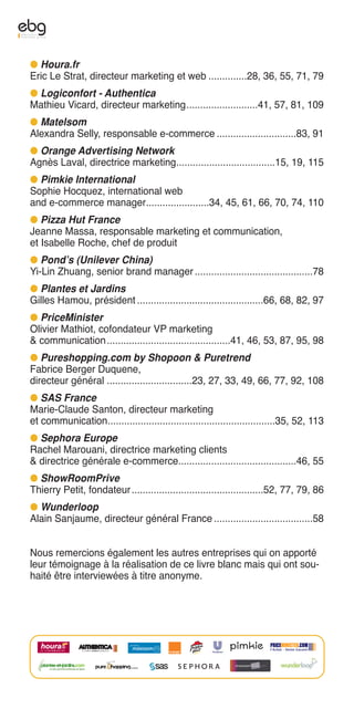 G Houra.fr
Eric Le Strat, directeur marketing et web ..............28, 36, 55, 71, 79
G Logiconfort - Authentica
Mathieu Vicard, directeur marketing..........................41, 57, 81, 109
G Matelsom
Alexandra Selly, responsable e-commerce .............................83, 91
G Orange Advertising Network
Agnès Laval, directrice marketing....................................15, 19, 115
G Pimkie International
Sophie Hocquez, international web
and e-commerce manager.......................34, 45, 61, 66, 70, 74, 110
G Pizza Hut France
Jeanne Massa, responsable marketing et communication,
et Isabelle Roche, chef de produit
G Pond’s (Unilever China)
Yi-Lin Zhuang, senior brand manager ...........................................78
G Plantes et Jardins
Gilles Hamou, président ..............................................66, 68, 82, 97
G PriceMinister
Olivier Mathiot, cofondateur VP marketing
& communication .............................................41, 46, 53, 87, 95, 98
G Pureshopping.com by Shopoon & Puretrend
Fabrice Berger Duquene,
directeur général ...............................23, 27, 33, 49, 66, 77, 92, 108
G SAS France
Marie-Claude Santon, directeur marketing
et communication.............................................................35, 52, 113
G Sephora Europe
Rachel Marouani, directrice marketing clients
& directrice générale e-commerce...........................................46, 55
G ShowRoomPrive
Thierry Petit, fondateur ................................................52, 77, 79, 86
G Wunderloop
Alain Sanjaume, directeur général France ....................................58


Nous remercions également les autres entreprises qui on apporté
leur témoignage à la réalisation de ce livre blanc mais qui ont sou-
haité être interviewées à titre anonyme.
 