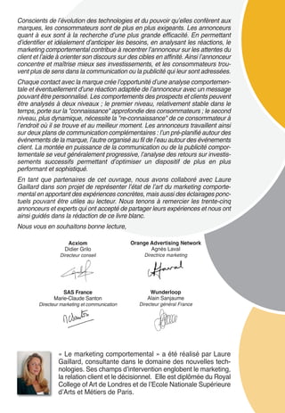 Conscients de l’évolution des technologies et du pouvoir qu’elles confèrent aux
marques, les consommateurs sont de plus en plus exigeants. Les annonceurs
quant à eux sont à la recherche d’une plus grande efficacité. En permettant
d’identifier et idéalement d’anticiper les besoins, en analysant les réactions, le
marketing comportemental contribue à recentrer l’annonceur sur les attentes du
client et l’aide à orienter son discours sur des cibles en affinité. Ainsi l’annonceur
concentre et maîtrise mieux ses investissements, et les consommateurs trou-
vent plus de sens dans la communication ou la publicité qui leur sont adressées.
Chaque contact avec la marque crée l’opportunité d’une analyse comportemen-
tale et éventuellement d’une réaction adaptée de l’annonceur avec un message
pouvant être personnalisé. Les comportements des prospects et clients peuvent
être analysés à deux niveaux ; le premier niveau, relativement stable dans le
temps, porte sur la "connaissance" approfondie des consommateurs ; le second
niveau, plus dynamique, nécessite la "re-connaissance" de ce consommateur à
l’endroit où il se trouve et au meilleur moment. Les annonceurs travaillent ainsi
sur deux plans de communication complémentaires : l’un pré-planifié autour des
événements de la marque, l’autre organisé au fil de l’eau autour des événements
client. La montée en puissance de la communication ou de la publicité compor-
tementale se veut généralement progressive, l’analyse des retours sur investis-
sements successifs permettant d’optimiser un dispositif de plus en plus
performant et sophistiqué.
En tant que partenaires de cet ouvrage, nous avons collaboré avec Laure
Gaillard dans son projet de représenter l’état de l’art du marketing comporte-
mental en apportant des expériences concrètes, mais aussi des éclairages ponc-
tuels pouvant être utiles au lecteur. Nous tenons à remercier les trente-cinq
annonceurs et experts qui ont accepté de partager leurs expériences et nous ont
ainsi guidés dans la rédaction de ce livre blanc.
Nous vous en souhaitons bonne lecture,

                    Acxiom                     Orange Advertising Network
                   Didier Grilo                       Agnès Laval
                 Directeur conseil                  Directrice marketing




                  SAS France                          Wunderloop
              Marie-Claude Santon                    Alain Sanjaume
        Directeur marketing et communication      Directeur général France




                 « Le marketing comportemental » a été réalisé par Laure
                 Gaillard, consultante dans le domaine des nouvelles tech-
                 nologies. Ses champs dʼintervention englobent le marketing,
                 la relation client et le décisionnel. Elle est diplômée du Royal
                 College of Art de Londres et de lʼEcole Nationale Supérieure
                 dʼArts et Métiers de Paris.
 