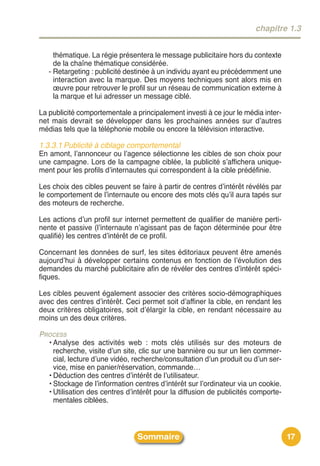 chapitre 1.3


     thématique. La régie présentera le message publicitaire hors du contexte
     de la chaîne thématique considérée.
   - Retargeting : publicité destinée à un individu ayant eu précédemment une
     interaction avec la marque. Des moyens techniques sont alors mis en
     œuvre pour retrouver le profil sur un réseau de communication externe à
     la marque et lui adresser un message ciblé.

La publicité comportementale a principalement investi à ce jour le média inter-
net mais devrait se développer dans les prochaines années sur dʼautres
médias tels que la téléphonie mobile ou encore la télévision interactive.

1.3.3.1 Publicité à ciblage comportemental
En amont, lʼannonceur ou lʼagence sélectionne les cibles de son choix pour
une campagne. Lors de la campagne ciblée, la publicité sʼaffichera unique-
ment pour les profils dʼinternautes qui correspondent à la cible prédéfinie.

Les choix des cibles peuvent se faire à partir de centres dʼintérêt révélés par
le comportement de lʼinternaute ou encore des mots clés quʼil aura tapés sur
des moteurs de recherche.

Les actions dʼun profil sur internet permettent de qualifier de manière perti-
nente et passive (lʼinternaute nʼagissant pas de façon déterminée pour être
qualifié) les centres dʼintérêt de ce profil.

Concernant les données de surf, les sites éditoriaux peuvent être amenés
aujourdʼhui à développer certains contenus en fonction de lʼévolution des
demandes du marché publicitaire afin de révéler des centres dʼintérêt spéci-
fiques.

Les cibles peuvent également associer des critères socio-démographiques
avec des centres dʼintérêt. Ceci permet soit dʼaffiner la cible, en rendant les
deux critères obligatoires, soit dʼélargir la cible, en rendant nécessaire au
moins un des deux critères.

PROCESS
  • Analyse des activités web : mots clés utilisés sur des moteurs de
    recherche, visite dʼun site, clic sur une bannière ou sur un lien commer-
    cial, lecture dʼune vidéo, recherche/consultation dʼun produit ou dʼun ser-
    vice, mise en panier/réservation, commande…
  • Déduction des centres dʼintérêt de lʼutilisateur.
  • Stockage de lʼinformation centres dʼintérêt sur lʼordinateur via un cookie.
  • Utilisation des centres dʼintérêt pour la diffusion de publicités comporte-
    mentales ciblées.



                                Sommaire                                          17
 