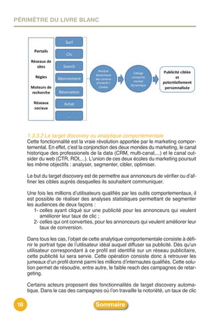PÉRIMÈTRE DU LIVRE BLANC




      1.3.3.2 Le target discovery ou analytique comportementale
      Cette fonctionnalité est la vraie révolution apportée par le marketing compor-
      temental. En effet, c'est la conjonction des deux mondes du marketing, le canal
      historique des professionels de la data (CRM, multi-canal,...) et le canal out-
      sider du web (CTR, ROI,...). L'union de ces deux écoles du marketing poursuit
      les même objectifs : analyser, segmenter, cibler, optimiser.

      Le but du target discovery est de permettre aux annonceurs de vérifier ou dʼaf-
      finer les cibles auprès desquelles ils souhaitent communiquer.

      Une fois les millions dʼutilisateurs qualifiés par les outils comportementaux, il
      est possible de réaliser des analyses statistiques permettant de segmenter
      les audiences de deux façons :
         1- celles ayant cliqué sur une publicité pour les annonceurs qui veulent
            améliorer leur taux de clic ;
         2- celles qui ont converties, pour les annonceurs qui veulent améliorer leur
            taux de conversion.

      Dans tous les cas, lʼobjet de cette analytique comportementale consiste à défi-
      nir le portrait type de lʼutilisateur idéal auquel diffuser sa publicité. Dès quʼun
      utilisateur correspondant à ce profil est identifié sur un réseau publicitaire,
      cette publicité lui sera servie. Cette opération consiste donc à retrouver les
      jumeaux dʼun profil donné parmi les millions dʼinternautes qualifiés. Cette solu-
      tion permet de résoudre, entre autre, le faible reach des campagnes de retar-
      geting.

      Certains acteurs proposent des fonctionnalités de target discovery automa-
      tique. Dans le cas des campagnes où lʼon travaille la notoriété, un taux de clic

 18                                    Sommaire
 