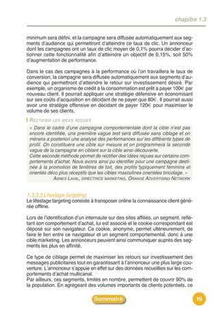 chapitre 1.3


minimum sera défini, et la campagne sera diffusée automatiquement aux seg-
ments dʼaudience qui permettront dʼatteindre ce taux de clic. Un annonceur
dont les campagnes ont un taux de clic moyen de 0,1% pourra décider dʼac-
tionner cette fonctionnalité afin dʼatteindre un objectif de 0,15%, soit 50%
dʼaugmentation de performance.

Dans le cas des campagnes à la performance où lʼon travaillera le taux de
conversion, la campagne sera diffusée automatiquement aux segments dʼau-
dience qui permettront dʼatteindre le retour sur investissement désiré. Par
exemple, un organisme de crédit à la consommation est prêt à payer 100€ par
nouveau client. Il pourrait appliquer une stratégie défensive en économisant
sur ses coûts dʼacquisition en décidant de ne payer que 80€. Il pourrait aussi
avoir une stratégie offensive en décidant de payer 120€ pour maximiser le
volume de ses clients.
 R ECTIFIER LES IDÉES REÇUES
 « Dans le cadre d’une campagne comportementale dont la cible n’est pas
 encore identifiée, une première vague test sera diffusée sans ciblage et on
 mènera a posteriori une analyse des performances sur les différents types de
 profil. On constituera une cible sur mesure et on programmera la seconde
 vague de la campagne en ciblant sur la cible ainsi découverte.
 Cette seconde méthode permet de rectifier des idées reçues sur certains com-
 portements d’achat. Nous avons ainsi pu identifier pour une campagne desti-
 née à la promotion de fenêtres de toit, des profils typiquement féminins et
 orientés déco plus réceptifs que les cibles masculines orientées bricolage. »
             AGNES LAVAL, DIRECTRICE MARKETING, ORANGE ADVERTISING NETWORK


1.3.3.3 Lifestage targeting
Le lifestage targeting consiste à transposer online la connaissance client géné-
rée offline.

Lors de lʼidentification dʼun internaute sur des sites affiliés, un segment, reflé-
tant son comportement dʼachat, lui est associé et le cookie correspondant est
déposé sur son navigateur. Ce cookie, anonyme, permet ultérieurement, de
faire le lien entre ce navigateur et un segment comportemental, donc à une
cible marketing. Les annonceurs peuvent ainsi communiquer auprès des seg-
ments les plus en affinité.

Ce type de ciblage permet de maximiser les retours sur investissement des
messages publicitaires tout en garantissant à lʼannonceur une plus large cou-
verture. Lʼannonceur sʼappuie en effet sur des données recueillies sur les com-
portements dʼachat multicanal.
Par ailleurs, ces segments, limités en nombre, permettent de couvrir 90% de
la population. En agrégeant des volumes importants de clients potentiels, ce

                                 Sommaire                                             19
 