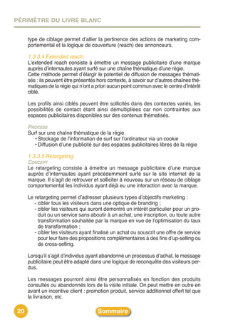 PÉRIMÈTRE DU LIVRE BLANC


     type de ciblage permet dʼallier la pertinence des actions de marketing com-
     portemental et la logique de couverture (reach) des annonceurs.

     1.3.3.4 Extended reach
     Lʼextended reach consiste à émettre un message publicitaire dʼune marque
     auprès dʼinternautes ayant surfé sur une chaîne thématique dʼune régie.
     Cette méthode permet dʼélargir le potentiel de diffusion de messages thémati-
     sés : ils peuvent être présentés hors contexte, à savoir sur dʼautres chaînes thé-
     matiques de la régie qui nʼont a priori aucun point commun avec le centre dʼintérêt
     ciblé.

     Les profils ainsi ciblés peuvent être sollicités dans des contextes variés, les
     possibilités de contact étant ainsi démultipliées car non contraintes aux
     espaces publicitaires disponibles sur des contenus thématisés.

     PROCESS
     Surf sur une chaîne thématique de la régie
       • Stockage de lʼinformation de surf sur lʼordinateur via un cookie
       • Diffusion dʼune publicité sur des espaces publicitaires libres de la régie

     1.3.3.5 Retargeting
     CONCEPT
     Le retargeting consiste à émettre un message publicitaire dʼune marque
     auprès dʼinternautes ayant précédemment surfé sur le site internet de la
     marque. Il sʼagit de retrouver et solliciter à nouveau sur un réseau de ciblage
     comportemental les individus ayant déjà eu une interaction avec la marque.

     Le retargeting permet dʼadresser plusieurs types dʼobjectifs marketing :
        - cibler tous les visiteurs dans une optique de branding ;
        - cibler les visiteurs qui auront démontré un intérêt particulier pour un pro-
          duit ou un service sans aboutir à un achat, une inscription, ou toute autre
          transformation souhaitée par la marque en vue de lʼoptimisation du taux
          de transformation ;
        - cibler les visiteurs ayant finalisé un achat ou souscrit une offre de service
          pour leur faire des propositions complémentaires à des fins dʼup-selling ou
          de cross-selling.

     Lorsquʼil sʼagit dʼindividus ayant abandonné un processus dʼachat, le message
     publicitaire peut être adapté dans une logique de reconquête des visiteurs per-
     dus.

     Les messages pourront ainsi être personnalisés en fonction des produits
     consultés ou abandonnés lors de la visite initiale. On peut mettre en outre en
     avant un incentive client : promotion produit, service additionnel offert tel que
     la livraison, etc.

20                                    Sommaire
 