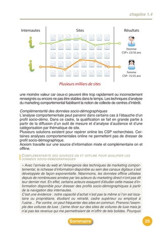 chapitre 1.4


Internautes                           Sites                           Résultats



                                                                        Homme
                                                                     CSP+ 23/35 ans




                                                                        Femme
                                                                     CSP- 15/25 ans

                          Plusieurs milliers de sites

une moindre valeur car ceux-ci peuvent être trop rapidement ou incorrectement
renseignés ou encore ne pas être stables dans le temps. Les techniques dʼanalyse
du marketing comportemental fiabilisent la notion de collecte de centres dʼintérêt.

Complémentarité des données socio-démographiques
Lʼanalyse comportementale peut parvenir dans certains cas à lʼébauche dʼun
profil socio-démo. Dans ce cadre, la qualification se fait en grande partie à
partir de la diffusion dʼun outil de mesure et dʼanalyse dʼaudience et dʼune
catégorisation par thématique de site.
Plusieurs solutions existent pour repérer online les CSP recherchées. Cer-
taines analyses comportementales online ne permettent pas de dresser de
profil socio-démographique.
Acxiom travaille sur une source dʼinformation mixte et complémentaire on et
offline.
 C OMPLÉMENTARITÉ DES SOURCES ON        ET OFFLINE POUR QUALIFIER LES
 DONNÉES SOCIO - DÉMOGRAPHIQUES

 « Avec l’arrivée du web et l’émergence des techniques de marketing compor-
 temental, la richesse d’information disponible au sein des canaux digitaux s’est
 développée de façon exponentielle. Néanmoins, les données offline utilisées
 depuis de nombreuses années par les acteurs du marketing direct n’ont pas dit
 leur dernier mot. En effet, certains acteurs essayent d’étudier cette masse d’in-
 formation disponible pour dresser des profils socio-démographiques à partir
 de la navigation des internautes.
 C’est une évidence : notre capacité d’achat n’est pas la même si l’on est loca-
 taire ou propriétaire, étudiant ou retraité, cadre supérieur ou employé à
 l’usine… Par contre, on peut fréquenter des sites en commun. Prenons l’exem-
 ple des voitures de luxe : j’aime rêver sur des sites de voitures de luxe mais je
 n’ai pas les revenus qui me permettraient de m’offrir de tels bolides. Pourquoi

                                 Sommaire                                             25
 