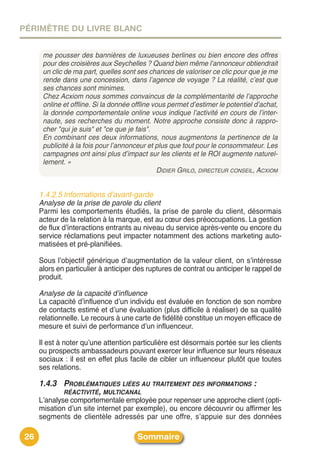 PÉRIMÈTRE DU LIVRE BLANC


      me pousser des bannières de luxueuses berlines ou bien encore des offres
      pour des croisières aux Seychelles ? Quand bien même l’annonceur obtiendrait
      un clic de ma part, quelles sont ses chances de valoriser ce clic pour que je me
      rende dans une concession, dans l’agence de voyage ? La réalité, c’est que
      ses chances sont minimes.
      Chez Acxiom nous sommes convaincus de la complémentarité de l’approche
      online et offline. Si la donnée offline vous permet d’estimer le potentiel d’achat,
      la donnée comportementale online vous indique l’activité en cours de l’inter-
      naute, ses recherches du moment. Notre approche consiste donc à rappro-
      cher "qui je suis" et "ce que je fais".
      En combinant ces deux informations, nous augmentons la pertinence de la
      publicité à la fois pour l’annonceur et plus que tout pour le consommateur. Les
      campagnes ont ainsi plus d’impact sur les clients et le ROI augmente naturel-
      lement. »
                                                DIDIER GRILO, DIRECTEUR CONSEIL, ACXIOM


     1.4.2.5 Informations d’avant-garde
     Analyse de la prise de parole du client
     Parmi les comportements étudiés, la prise de parole du client, désormais
     acteur de la relation à la marque, est au cœur des préoccupations. La gestion
     de flux dʼinteractions entrants au niveau du service après-vente ou encore du
     service réclamations peut impacter notamment des actions marketing auto-
     matisées et pré-planifiées.

     Sous lʼobjectif générique dʼaugmentation de la valeur client, on sʼintéresse
     alors en particulier à anticiper des ruptures de contrat ou anticiper le rappel de
     produit.

     Analyse de la capacité d’influence
     La capacité dʼinfluence dʼun individu est évaluée en fonction de son nombre
     de contacts estimé et dʼune évaluation (plus difficile à réaliser) de sa qualité
     relationnelle. Le recours à une carte de fidélité constitue un moyen efficace de
     mesure et suivi de performance dʼun influenceur.

     Il est à noter quʼune attention particulière est désormais portée sur les clients
     ou prospects ambassadeurs pouvant exercer leur influence sur leurs réseaux
     sociaux : il est en effet plus facile de cibler un influenceur plutôt que toutes
     ses relations.

     1.4.3 PROBLÉMATIQUES LIÉES AU TRAITEMENT DES INFORMATIONS :
           RÉACTIVITÉ, MULTICANAL
     Lʼanalyse comportementale employée pour repenser une approche client (opti-
     misation dʼun site internet par exemple), ou encore découvrir ou affirmer les
     segments de clientèle adressés par une offre, sʼappuie sur des données

26                                     Sommaire
 