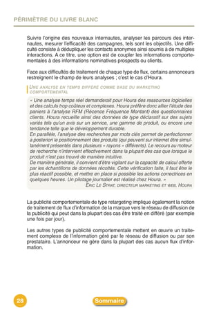 PÉRIMÈTRE DU LIVRE BLANC


     Suivre lʼorigine des nouveaux internautes, analyser les parcours des inter-
     nautes, mesurer lʼefficacité des campagnes, tels sont les objectifs. Une diffi-
     culté consiste à dédupliquer les contacts anonymes ainsi soumis à de multiples
     interactions. A ce titre, une option est de coupler les informations comporte-
     mentales à des informations nominatives prospects ou clients.

     Face aux difficultés de traitement de chaque type de flux, certains annonceurs
     restreignent le champ de leurs analyses ; cʼest le cas dʼHoura.
     U NE ANALYSEEN TEMPS DIFFÉRÉ COMME BASE DU MARKETING
      COMPORTEMENTAL

      « Une analyse temps réel demanderait pour Houra des ressources logicielles
      et des calculs trop coûteux et complexes. Houra préfère donc allier l’étude des
      paniers à l’analyse RFM (Récence Fréquence Montant) des questionnaires
      clients. Houra recueille ainsi des données de type déclaratif sur des sujets
      variés tels qu’un avis sur un service, une gamme de produit, ou encore une
      tendance telle que le développement durable.
      En parallèle, l’analyse des recherches par mots clés permet de perfectionner
      a posteriori le positionnement des produits (qui peuvent sur internet être simul-
      tanément présentés dans plusieurs « rayons » différents). Le recours au moteur
      de recherche n’intervient effectivement dans la plupart des cas que lorsque le
      produit n’est pas trouvé de manière intuitive.
      De manière générale, il convient d’être vigilant sur la capacité de calcul offerte
      par les échantillons de données récoltés. Cette vérification faite, il faut être le
      plus réactif possible, et mettre en place si possible les actions correctrices en
      quelques heures. Un pilotage journalier est réalisé chez Houra. »
                                  ERIC LE STRAT, DIRECTEUR MARKETING ET WEB, HOURA


     La publicité comportementale de type retargeting implique également la notion
     de traitement de flux dʼinformation de la marque vers le réseau de diffusion de
     la publicité qui peut dans la plupart des cas être traité en différé (par exemple
     une fois par jour).

     Les autres types de publicité comportementale mettent en œuvre un traite-
     ment complexe de lʼinformation géré par le réseau de diffusion ou par son
     prestataire. Lʼannonceur ne gère dans la plupart des cas aucun flux dʼinfor-
     mation.




28                                     Sommaire
 