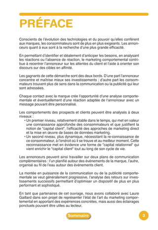 PRÉFACE
Conscients de lʼévolution des technologies et du pouvoir quʼelles confèrent
aux marques, les consommateurs sont de plus en plus exigeants. Les annon-
ceurs quant à eux sont à la recherche dʼune plus grande efficacité.

En permettant dʼidentifier et idéalement dʼanticiper les besoins, en analysant
les réactions ou lʼabsence de réaction, le marketing comportemental contri-
bue à recentrer lʼannonceur sur les attentes du client et lʼaide à orienter son
discours sur des cibles en affinité.

Les gagnants de cette démarche sont des deux bords. Dʼune part lʼannonceur
concentre et maîtrise mieux ses investissements ; dʼautre part les consom-
mateurs trouvent plus de sens dans la communication ou la publicité qui leur
sont adressées.

Chaque contact avec la marque crée lʼopportunité dʼune analyse comporte-
mentale et éventuellement dʼune réaction adaptée de lʼannonceur avec un
message pouvant être personnalisé.

Les comportements des prospects et clients peuvent être analysés à deux
niveaux :
   • Un premier niveau, relativement stable dans le temps, qui met en valeur
     une connaissance approfondie des consommateurs et que justifient la
     notion de "capital client", lʼefficacité des approches de marketing direct
     et la mise en œuvre de bases de données marketing.
   • Un second niveau, plus dynamique, nécessitant la re-connaissance de
     ce consommateur, à lʼendroit où il se trouve et au meilleur moment. Cette
     reconnaissance met en évidence une forme de "capital relationnel" qui
     vient enrichir le "capital client" tout au long de son cycle de vie.

Les annonceurs peuvent ainsi travailler sur deux plans de communication
complémentaires : lʼun planifié autour des événements de la marque, lʼautre,
organisé au fil de lʼeau autour des événements client.

La montée en puissance de la communication ou de la publicité comporte-
mentale se veut généralement progressive, lʼanalyse des retours sur inves-
tissements successifs permettant dʼoptimiser un dispositif de plus en plus
performant et sophistiqué.

En tant que partenaires de cet ouvrage, nous avons collaboré avec Laure
Gaillard dans son projet de représenter lʼétat de lʼart du marketing compor-
temental en apportant des expériences concrètes, mais aussi des éclairages
ponctuels pouvant être utiles au lecteur.

                                Sommaire                                          3
 