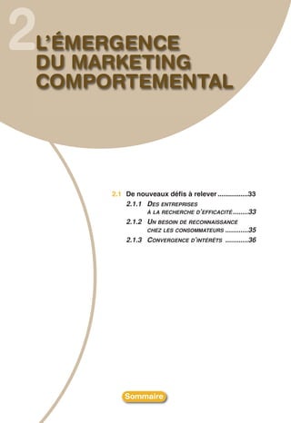 2
L’ÉMERGENCE
DU MARKETING
COMPORTEMENTAL




     2.1 De nouveaux défis à relever ................33
         2.1.1 DES ENTREPRISES
               À LA RECHERCHE D’EFFICACITÉ ........33
         2.1.2 UN BESOIN DE RECONNAISSANCE
               CHEZ LES CONSOMMATEURS ............35
         2.1.3 CONVERGENCE D’INTÉRÊTS ............36




         Sommaire
 