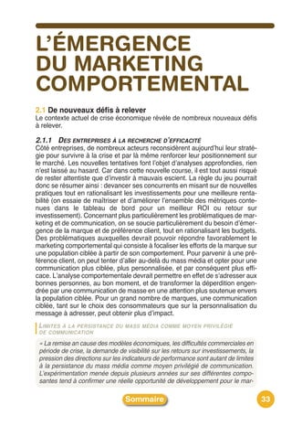 L’ÉMERGENCE
DU MARKETING
COMPORTEMENTAL
2.1 De nouveaux défis à relever
Le contexte actuel de crise économique révèle de nombreux nouveaux défis
à relever.

2.1.1 DES ENTREPRISES À LA RECHERCHE D’EFFICACITÉ
Côté entreprises, de nombreux acteurs reconsidèrent aujourdʼhui leur straté-
gie pour survivre à la crise et par là même renforcer leur positionnement sur
le marché. Les nouvelles tentatives font lʼobjet dʼanalyses approfondies, rien
nʼest laissé au hasard. Car dans cette nouvelle course, il est tout aussi risqué
de rester attentiste que dʼinvestir à mauvais escient. La règle du jeu pourrait
donc se résumer ainsi : devancer ses concurrents en misant sur de nouvelles
pratiques tout en rationalisant les investissements pour une meilleure renta-
bilité (on essaie de maîtriser et dʼaméliorer lʼensemble des métriques conte-
nues dans le tableau de bord pour un meilleur ROI ou retour sur
investissement). Concernant plus particulièrement les problématiques de mar-
keting et de communication, on se soucie particulièrement du besoin dʼémer-
gence de la marque et de préférence client, tout en rationalisant les budgets.
Des problématiques auxquelles devrait pouvoir répondre favorablement le
marketing comportemental qui consiste à focaliser les efforts de la marque sur
une population ciblée à partir de son comportement. Pour parvenir à une pré-
férence client, on peut tenter dʼaller au-delà du mass média et opter pour une
communication plus ciblée, plus personnalisée, et par conséquent plus effi-
cace. Lʼanalyse comportementale devrait permettre en effet de sʼadresser aux
bonnes personnes, au bon moment, et de transformer la déperdition engen-
drée par une communication de masse en une attention plus soutenue envers
la population ciblée. Pour un grand nombre de marques, une communication
ciblée, tant sur le choix des consommateurs que sur la personnalisation du
message à adresser, peut obtenir plus dʼimpact.
 LIMITES
       À LA PERSISTANCE DU MASS MÉDIA COMME MOYEN PRIVILÉGIÉ
 DE COMMUNICATION

 « La remise an cause des modèles économiques, les difficultés commerciales en
 période de crise, la demande de visibilité sur les retours sur investissements, la
 pression des directions sur les indicateurs de performance sont autant de limites
 à la persistance du mass média comme moyen privilégié de communication.
 L’expérimentation menée depuis plusieurs années sur ses différentes compo-
 santes tend à confirmer une réelle opportunité de développement pour le mar-

                                  Sommaire                                            33
 