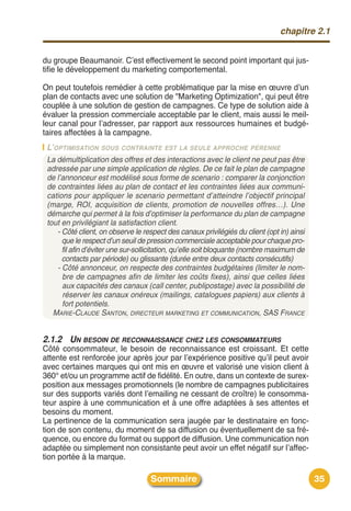 chapitre 2.1


du groupe Beaumanoir. Cʼest effectivement le second point important qui jus-
tifie le développement du marketing comportemental.

On peut toutefois remédier à cette problématique par la mise en œuvre dʼun
plan de contacts avec une solution de "Marketing Optimization", qui peut être
couplée à une solution de gestion de campagnes. Ce type de solution aide à
évaluer la pression commerciale acceptable par le client, mais aussi le meil-
leur canal pour lʼadresser, par rapport aux ressources humaines et budgé-
taires affectées à la campagne.
 L’OPTIMISATION SOUS CONTRAINTE EST LA SEULE APPROCHE PÉRENNE
 La démultiplication des offres et des interactions avec le client ne peut pas être
 adressée par une simple application de règles. De ce fait le plan de campagne
 de l’annonceur est modélisé sous forme de scenario : comparer la conjonction
 de contraintes liées au plan de contact et les contraintes liées aux communi-
 cations pour appliquer le scenario permettant d’atteindre l’objectif principal
 (marge, ROI, acquisition de clients, promotion de nouvelles offres…). Une
 démarche qui permet à la fois d’optimiser la performance du plan de campagne
 tout en privilégiant la satisfaction client.
    - Côté client, on observe le respect des canaux privilégiés du client (opt in) ainsi
      que le respect d’un seuil de pression commerciale acceptable pour chaque pro-
      fil afin d’éviter une sur-sollicitation, qu’elle soit bloquante (nombre maximum de
      contacts par période) ou glissante (durée entre deux contacts consécutifs)
    - Côté annonceur, on respecte des contraintes budgétaires (limiter le nom-
      bre de campagnes afin de limiter les coûts fixes), ainsi que celles liées
      aux capacités des canaux (call center, publipostage) avec la possibilité de
      réserver les canaux onéreux (mailings, catalogues papiers) aux clients à
      fort potentiels.
   MARIE-CLAUDE SANTON, DIRECTEUR MARKETING ET COMMUNICATION, SAS FRANCE


2.1.2 UN BESOIN DE RECONNAISSANCE CHEZ LES CONSOMMATEURS
Côté consommateur, le besoin de reconnaissance est croissant. Et cette
attente est renforcée jour après jour par lʼexpérience positive quʼil peut avoir
avec certaines marques qui ont mis en œuvre et valorisé une vision client à
360° et/ou un programme actif de fidélité. En outre, dans un contexte de surex-
position aux messages promotionnels (le nombre de campagnes publicitaires
sur des supports variés dont lʼemailing ne cessant de croître) le consomma-
teur aspire à une communication et à une offre adaptées à ses attentes et
besoins du moment.
La pertinence de la communication sera jaugée par le destinataire en fonc-
tion de son contenu, du moment de sa diffusion ou éventuellement de sa fré-
quence, ou encore du format ou support de diffusion. Une communication non
adaptée ou simplement non consistante peut avoir un effet négatif sur lʼaffec-
tion portée à la marque.

                                    Sommaire                                               35
 