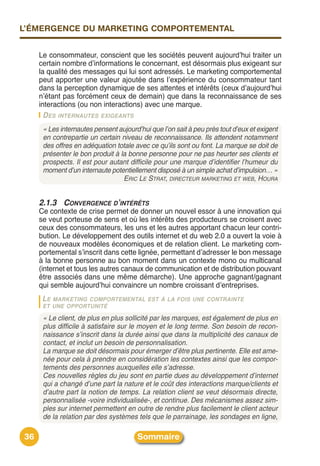 L’ÉMERGENCE DU MARKETING COMPORTEMENTAL


     Le consommateur, conscient que les sociétés peuvent aujourdʼhui traiter un
     certain nombre dʼinformations le concernant, est désormais plus exigeant sur
     la qualité des messages qui lui sont adressés. Le marketing comportemental
     peut apporter une valeur ajoutée dans lʼexpérience du consommateur tant
     dans la perception dynamique de ses attentes et intérêts (ceux dʼaujourdʼhui
     nʼétant pas forcément ceux de demain) que dans la reconnaissance de ses
     interactions (ou non interactions) avec une marque.
       D ES INTERNAUTES EXIGEANTS
      « Les internautes pensent aujourd’hui que l’on sait à peu près tout d’eux et exigent
      en contrepartie un certain niveau de reconnaissance. Ils attendent notamment
      des offres en adéquation totale avec ce qu’ils sont ou font. La marque se doit de
      présenter le bon produit à la bonne personne pour ne pas heurter ses clients et
      prospects. Il est pour autant difficile pour une marque d’identifier l’humeur du
      moment d’un internaute potentiellement disposé à un simple achat d’impulsion… »
                                  ERIC LE STRAT, DIRECTEUR MARKETING ET WEB, HOURA


     2.1.3 CONVERGENCE D’INTÉRÊTS
     Ce contexte de crise permet de donner un nouvel essor à une innovation qui
     se veut porteuse de sens et où les intérêts des producteurs se croisent avec
     ceux des consommateurs, les uns et les autres apportant chacun leur contri-
     bution. Le développement des outils internet et du web 2.0 a ouvert la voie à
     de nouveaux modèles économiques et de relation client. Le marketing com-
     portemental sʼinscrit dans cette lignée, permettant dʼadresser le bon message
     à la bonne personne au bon moment dans un contexte mono ou multicanal
     (internet et tous les autres canaux de communication et de distribution pouvant
     être associés dans une même démarche). Une approche gagnant/gagnant
     qui semble aujourdʼhui convaincre un nombre croissant dʼentreprises.
      LE MARKETING COMPORTEMENTAL EST À LA FOIS UNE CONTRAINTE
      ET UNE OPPORTUNITÉ

      « Le client, de plus en plus sollicité par les marques, est également de plus en
      plus difficile à satisfaire sur le moyen et le long terme. Son besoin de recon-
      naissance s’inscrit dans la durée ainsi que dans la multiplicité des canaux de
      contact, et inclut un besoin de personnalisation.
      La marque se doit désormais pour émerger d’être plus pertinente. Elle est ame-
      née pour cela à prendre en considération les contextes ainsi que les compor-
      tements des personnes auxquelles elle s’adresse.
      Ces nouvelles règles du jeu sont en partie dues au développement d’internet
      qui a changé d’une part la nature et le coût des interactions marque/clients et
      d’autre part la notion de temps. La relation client se veut désormais directe,
      personnalisée -voire individualisée-, et continue. Des mécanismes assez sim-
      ples sur internet permettent en outre de rendre plus facilement le client acteur
      de la relation par des systèmes tels que le parrainage, les sondages en ligne,

36                                     Sommaire
 