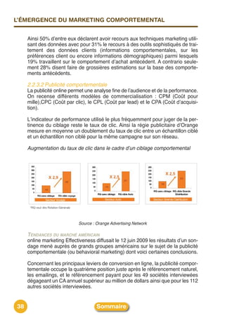 L’ÉMERGENCE DU MARKETING COMPORTEMENTAL


     Ainsi 50% dʼentre eux déclarent avoir recours aux techniques marketing utili-
     sant des données avec pour 31% le recours à des outils sophistiqués de trai-
     tement des données clients (informations comportementales, sur les
     préférences client ou encore informations démographiques) parmi lesquels
     19% travaillent sur le comportement dʼachat antécédent. A contrario seule-
     ment 28% disent faire de grossières estimations sur la base des comporte-
     ments antécédents.

     2.2.3.2 Publicité comportementale
     La publicité online permet une analyse fine de lʼaudience et de la performance.
     On recense différents modèles de commercialisation : CPM (Coût pour
     mille),CPC (Coût par clic), le CPL (Coût par lead) et le CPA (Coût dʼacquisi-
     tion).

     Lʼindicateur de performance utilisé le plus fréquemment pour juger de la per-
     tinence du ciblage reste le taux de clic. Ainsi la régie publicitaire dʼOrange
     mesure en moyenne un doublement du taux de clic entre un échantillon ciblé
     et un échantillon non ciblé pour la même campagne sur son réseau.

     Augmentation du taux de clic dans le cadre d’un ciblage comportemental




                             Source : Orange Advertising Network

     TENDANCES DU MARCHÉ AMÉRICAIN
     online marketing Effectiveness diffusait le 12 juin 2009 les résultats dʼun son-
     dage mené auprès de grands groupes américains sur le sujet de la publicité
     comportementale (ou behavioral marketing) dont voici certaines conclusions.

     Concernant les principaux leviers de conversion en ligne, la publicité compor-
     tementale occupe la quatrième position juste après le référencement naturel,
     les emailings, et le référencement payant pour les 49 sociétés interviewées
     dégageant un CA annuel supérieur au million de dollars ainsi que pour les 112
     autres sociétés interviewées.


38                                    Sommaire
 