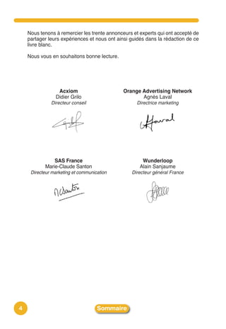 Nous tenons à remercier les trente annonceurs et experts qui ont accepté de
    partager leurs expériences et nous ont ainsi guidés dans la rédaction de ce
    livre blanc.

    Nous vous en souhaitons bonne lecture.




                 Acxiom                      Orange Advertising Network
                Didier Grilo                        Agnès Laval
              Directeur conseil                    Directrice marketing




               SAS France                             Wunderloop
           Marie-Claude Santon                       Alain Sanjaume
     Directeur marketing et communication        Directeur général France




4                                   Sommaire
 