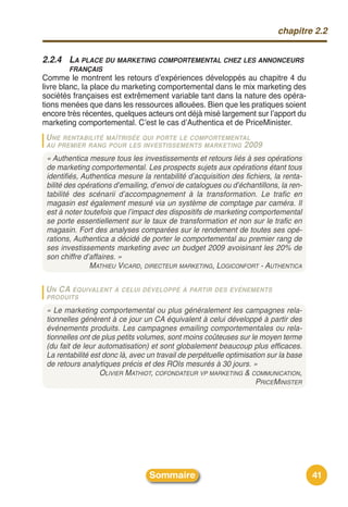 chapitre 2.2


2.2.4 LA PLACE DU MARKETING COMPORTEMENTAL CHEZ LES ANNONCEURS
        FRANÇAIS
Comme le montrent les retours dʼexpériences développés au chapitre 4 du
livre blanc, la place du marketing comportemental dans le mix marketing des
sociétés françaises est extrêmement variable tant dans la nature des opéra-
tions menées que dans les ressources allouées. Bien que les pratiques soient
encore très récentes, quelques acteurs ont déjà misé largement sur lʼapport du
marketing comportemental. Cʼest le cas dʼAuthentica et de PriceMinister.
 U NERENTABILITÉ MAÎTRISÉE QUI PORTE LE COMPORTEMENTAL
 AU PREMIER RANG POUR LES INVESTISSEMENTS MARKETING 2009

 « Authentica mesure tous les investissements et retours liés à ses opérations
 de marketing comportemental. Les prospects sujets aux opérations étant tous
 identifiés, Authentica mesure la rentabilité d’acquisition des fichiers, la renta-
 bilité des opérations d’emailing, d’envoi de catalogues ou d’échantillons, la ren-
 tabilité des scénarii d’accompagnement à la transformation. Le trafic en
 magasin est également mesuré via un système de comptage par caméra. Il
 est à noter toutefois que l’impact des dispositifs de marketing comportemental
 se porte essentiellement sur le taux de transformation et non sur le trafic en
 magasin. Fort des analyses comparées sur le rendement de toutes ses opé-
 rations, Authentica a décidé de porter le comportemental au premier rang de
 ses investissements marketing avec un budget 2009 avoisinant les 20% de
 son chiffre d’affaires. »
               MATHIEU VICARD, DIRECTEUR MARKETING, LOGICONFORT - AUTHENTICA

 U N CA ÉQUIVALENT     À CELUI DÉVELOPPÉ À PARTIR DES ÉVÉNEMENTS
 PRODUITS

 « Le marketing comportemental ou plus généralement les campagnes rela-
 tionnelles génèrent à ce jour un CA équivalent à celui développé à partir des
 événements produits. Les campagnes emailing comportementales ou rela-
 tionnelles ont de plus petits volumes, sont moins coûteuses sur le moyen terme
 (du fait de leur automatisation) et sont globalement beaucoup plus efficaces.
 La rentabilité est donc là, avec un travail de perpétuelle optimisation sur la base
 de retours analytiques précis et des ROIs mesurés à 30 jours. »
                   OLIVIER MATHIOT, COFONDATEUR VP MARKETING & COMMUNICATION,
                                                                     PRICEMINISTER




                                  Sommaire                                             41
 