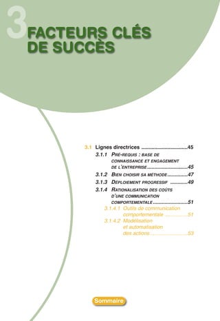 3
FACTEURS CLÉS
DE SUCCÈS




      3.1 Lignes directrices ................................45
          3.1.1 PRÉ-REQUIS : BASE DE
                   CONNAISSANCE ET ENGAGEMENT
                   DE L’ENTREPRISE ............................45
           3.1.2 BIEN CHOISIR SA MÉTHODE ..............47
           3.1.3 DÉPLOIEMENT PROGRESSIF ............49
           3.1.4 RATIONALISATION DES COÛTS
                  D’UNE COMMUNICATION
                  COMPORTEMENTALE ........................51
               3.1.4.1 Outils de communication
                       comportementale ................51
               3.1.4.2 Modélisation
                       et automatisation
                       des actions ..........................53




           Sommaire
 