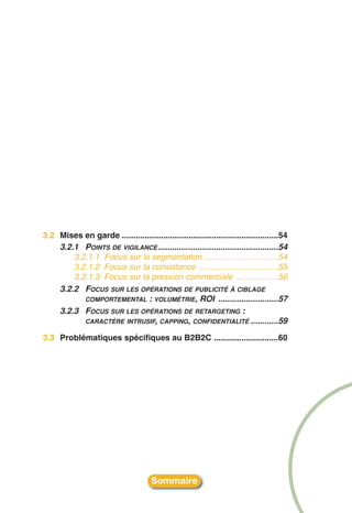 3.2 Mises en garde ....................................................................54
    3.2.1 POINTS DE VIGILANCE ....................................................54
        3.2.1.1 Focus sur la segmentation ................................54
        3.2.1.2 Focus sur la consistance ..................................55
        3.2.1.3 Focus sur la pression commerciale ..................56
    3.2.2 FOCUS SUR LES OPÉRATIONS DE PUBLICITÉ À CIBLAGE
           COMPORTEMENTAL : VOLUMÉTRIE, ROI ..........................57
    3.2.3 FOCUS SUR LES OPÉRATIONS DE RETARGETING :
           CARACTÈRE INTRUSIF, CAPPING, CONFIDENTIALITÉ ............59

3.3 Problématiques spécifiques au B2B2C ............................60




                                       Sommaire
 