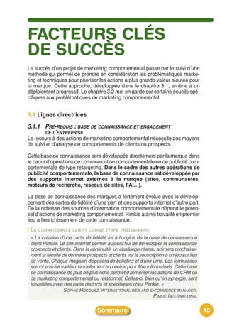 FACTEURS CLÉS
DE SUCCÈS
Le succès dʼun projet de marketing comportemental passe par le suivi dʼune
méthode qui permet de prendre en considération les problématiques marke-
ting et techniques pour prioriser les actions à plus grande valeur ajoutée pour
la marque. Cette approche, développée dans le chapitre 3.1, amène à un
déploiement progressif. Le chapitre 3.2 met en garde sur certains écueils spé-
cifiques aux problématiques de marketing comportemental.


3.1 Lignes directrices
3.1.1 PRÉ-REQUIS : BASE DE CONNAISSANCE ET ENGAGEMENT
      DE L’ENTREPRISE
Le recours à des actions de marketing comportemental nécessite des moyens
de suivi et dʼanalyse de comportements de clients ou prospects.

Cette base de connaissance sera développée directement par la marque dans
le cadre dʼopérations de communication comportementale ou de publicité com-
portementale de type retargeting. Dans le cadre des autres opérations de
publicité comportementale, la base de connaissance est développée par
des supports internet externes à la marque (sites, communautés,
moteurs de recherche, réseaux de sites, FAI…).

La base de connaissance des marques a fortement évolué avec le dévelop-
pement des cartes de fidélité dʼune part et des supports internet dʼautre part.
De la richesse des sources dʼinformation comportementale dépend le poten-
tiel dʼactions de marketing comportemental. Pimkie a ainsi travaillé en premier
lieu à lʼenrichissement de cette connaissance.
 LA CONNAISSANCE CLIENT COMME ÉTAPE PRÉLIMINAIRE
 « La création d’une carte de fidélité fut à l’origine de la base de connaissance
 client Pimkie. Le site internet permet aujourd’hui de développer la connaissance
 prospects et clients. Dans la continuité, un challenge réseau animera prochaine-
 ment la récolte de données prospects et clients via la souscription à un jeu sur lieu
 de vente. Chaque magasin disposera de bulletins et d’une urne. Les formulaires
 seront ensuite traités manuellement en central pour être informatisés. Cette base
 de connaissance de plus en plus riche permet d’alimenter les actions de CRM ou
 de marketing comportemental ou relationnel. Celles-ci, bien qu’en synergie, sont
 travaillées avec des outils distincts et spécifiques chez Pimkie. »
                  SOPHIE HOCQUEZ, INTERNATIONAL WEB AND E-COMMERCE MANAGER,
                                                               PIMKIE INTERNATIONAL

                                   Sommaire                                              45
 