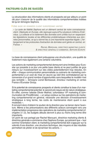 FACTEURS CLÉS DE SUCCÈS


     La structuration des informations clients et prospects est par ailleurs un point
     clé pour sʼassurer de la qualité des informations comportementales traitées
     tel quʼen témoigne Sephora.
      U NE BASE DE DONNÉES CLIENT EUROPÉENNE UNIFIÉE
      « La carte de fidélité Sephora est un élément central de notre connaissance
      client. Déployée en Europe, elle regroupe aujourd’hui plusieurs millions d’indi-
      vidus. La collecte et le traitement des données sont unifiés tout en respectant
      les législations locales et les différentes problématiques inhérentes aux don-
      nées personnelles, ce qui a donné lieu à une importante expertise légale. L’hé-
      bergement et les protocoles d’extraction de données sont gérés en central, en
      France. »
                                      RACHEL MAROUANI, DIRECTRICE MARKETING CLIENTS
                                 & DIRECTRICE GÉNÉRALE E-COMMERCE, SEPHORA EUROPE


     La base de connaissance client présuppose une structuration, une qualité de
     traitement mais également une certaine volumétrie.

     Les actions de marketing comportemental demeurent ainsi limitées pour Euro-
     star qui possède à ce jour une petite base clients et ne peut justifier de gros
     retours sur investissement sur des cibles potentiellement trop réduites. En
     effet « chaque communication personnalisée ou scénario de marketing com-
     portemental a un coût de mise en œuvre qui doit être contrebalancé par la
     conversion dʼun grand nombre dʼopportunités sans lesquelles le modèle nʼest
     pas rentable », témoigne Lionel Benbassat, directeur marketing et ventes
     France dʼEurostar Group.

     Si le potentiel de connaissance prospects et clients constitue la base dʼun mar-
     keting comportemental potentiel, le second pré-requis est de nature stratégique.
     En effet, comme lʼatteste Olivier Mathiot, cofondateur VP marketing & com-
     munication de PriceMinister, « un setup coûteux sur les opérations de marke-
     ting comportemental en général, nécessite une décision dʼinvestissement
     stratégique à long terme, les coûts de maintenance étant quant à eux
     modestes ».
     Il convient donc dʼobtenir le soutien de la direction pour se lancer dans lʼaven-
     ture. Même si les préconisations des différents acteurs convergent vers une
     implémentation progressive des opérations de marketing comportemental (cf.
     chapitre 3.1.3), les budgets alloués devront à plus ou moins long terme être
     importants.
     Un point de vue partagé par Rachel Marouani, directrice marketing clients &
     directrice générale e-commerce chez Sephora Europe, qui prévient que « tout
     comme lʼorientation client, le marketing comportemental doit sʼappuyer sur la
     volonté dʼune direction, une structure technique, des moyens et des résultats
     permettant de piloter et de dynamiser les actions. »

46                                    Sommaire
 
