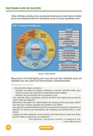 FACTEURS CLÉS DE SUCCÈS


     Cette méthode constitue donc une boucle itérative qui sʼinscrit dans la straté-
     gie de connaissance client de lʼentreprise et que lʼon peut synthétiser ainsi :




                                   Source : SAS Institute

     Beaumanoir et Pureshopping.com nous font part des méthodes quʼils ont
     adoptées pour des actions de communication comportementale.
      PROCÉDER PAR ÉTAPES
      « Une première étape consiste à :
         - recueillir une base de contacts suffisante -a minima 100 000 profils- pour
           mettre en place des opérations comportementales ciblées ;
         - observer les comportements sur plusieurs mois.
      Une seconde étape, analytique, permet de définir des segments puis de tra-
      vailler l’offre par segment.
      Beaumanoir fait appel aux responsables de marques et de rayons pour affiner
      une offre pour chaque typologie de clientèle on et offline.
      Une approche expérimentale permet de convaincre de manière progressive la
      direction du bien-fondé d’opérations de marketing comportemental ou rela-
      tionnel.
      Lorsque de telles opérations sont menées chez Beaumanoir, elles sont direc-
      tement mises en œuvre sur du multicanal. »
                            ERICK BOURRIOT, RESPONSABLE INTERNET, E-COMMERCE & CRM,
                                                                  GROUPE BEAUMANOIR


48                                   Sommaire
 