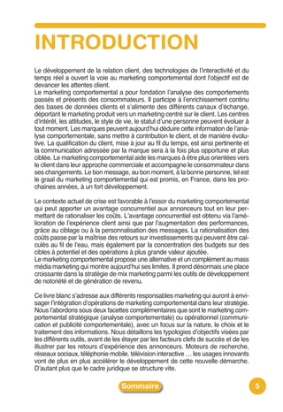 INTRODUCTION
Le développement de la relation client, des technologies de lʼinteractivité et du
temps réel a ouvert la voie au marketing comportemental dont lʼobjectif est de
devancer les attentes client.
Le marketing comportemental a pour fondation lʼanalyse des comportements
passés et présents des consommateurs. Il participe à lʼenrichissement continu
des bases de données clients et sʼalimente des différents canaux dʼéchange,
déportant le marketing produit vers un marketing centré sur le client. Les centres
dʼintérêt, les attitudes, le style de vie, le statut dʼune personne peuvent évoluer à
tout moment. Les marques peuvent aujourdʼhui déduire cette information de lʼana-
lyse comportementale, sans mettre à contribution le client, et de manière évolu-
tive. La qualification du client, mise à jour au fil du temps, est ainsi pertinente et
la communication adressée par la marque sera à la fois plus opportune et plus
ciblée. Le marketing comportemental aide les marques à être plus orientées vers
le client dans leur approche commerciale et accompagne le consommateur dans
ses changements. Le bon message, au bon moment, à la bonne personne, tel est
le graal du marketing comportemental qui est promis, en France, dans les pro-
chaines années, à un fort développement.

Le contexte actuel de crise est favorable à lʼessor du marketing comportemental
qui peut apporter un avantage concurrentiel aux annonceurs tout en leur per-
mettant de rationaliser les coûts. Lʼavantage concurrentiel est obtenu via lʼamé-
lioration de lʼexpérience client ainsi que par lʼaugmentation des performances,
grâce au ciblage ou à la personnalisation des messages. La rationalisation des
coûts passe par la maîtrise des retours sur investissements qui peuvent être cal-
culés au fil de lʼeau, mais également par la concentration des budgets sur des
cibles à potentiel et des opérations à plus grande valeur ajoutée.
Le marketing comportemental propose une alternative et un complément au mass
média marketing qui montre aujourdʼhui ses limites. Il prend désormais une place
croissante dans la stratégie de mix marketing parmi les outils de développement
de notoriété et de génération de revenu.

Ce livre blanc sʼadresse aux différents responsables marketing qui auront à envi-
sager lʼintégration dʼopérations de marketing comportemental dans leur stratégie.
Nous lʼabordons sous deux facettes complémentaires que sont le marketing com-
portemental stratégique (analyse comportementale) ou opérationnel (communi-
cation et publicité comportementale), avec un focus sur la nature, le choix et le
traitement des informations. Nous détaillons les typologies dʼobjectifs visées par
les différents outils, avant de les étayer par les facteurs clefs de succès et de les
illustrer par les retours dʼexpérience des annonceurs. Moteurs de recherche,
réseaux sociaux, téléphonie mobile, télévision interactive … les usages innovants
vont de plus en plus accélérer le développement de cette nouvelle démarche.
Dʼautant plus que le cadre juridique se structure vite.

                                  Sommaire                                               5
 
