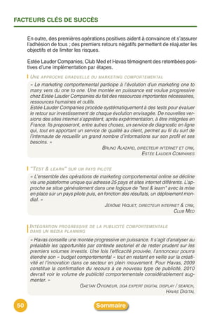 FACTEURS CLÉS DE SUCCÈS


     En outre, des premières opérations positives aident à convaincre et sʼassurer
     lʼadhésion de tous ; des premiers retours négatifs permettent de réajuster les
     objectifs et de limiter les risques.

     Estée Lauder Companies, Club Med et Havas témoignent des retombées posi-
     tives dʼune implémentation par étapes.
      U NE APPROCHE GRADUELLE DU MARKETING COMPORTEMENTAL
      « Le marketing comportemental participe à l’évolution d’un marketing one to
      many vers du one to one. Une montée en puissance est voulue progressive
      chez Estée Lauder Companies du fait des ressources importantes nécessaires,
      ressources humaines et outils.
      Estée Lauder Companies procède systématiquement à des tests pour évaluer
      le retour sur investissement de chaque évolution envisagée. De nouvelles ver-
      sions des sites internet s’apprêtent, après expérimentation, à être intégrées en
      France. Ils proposeront, entre autres choses, un service de diagnostic en ligne
      qui, tout en apportant un service de qualité au client, permet au fil du surf de
      l’internaute de recueillir un grand nombre d’informations sur son profil et ses
      besoins. »
                                          BRUNO ALAZARD, DIRECTEUR INTERNET ET CRM,
                                                            ESTÉE LAUDER COMPANIES

      "TEST & LEARN" SUR UN PAYS PILOTE
      « L’ensemble des opérations de marketing comportemental online se décline
      via une plateforme unique qui adresse 25 pays et sites internet différents. L’ap-
      proche se situe généralement dans une logique de "test & learn" avec la mise
      en place sur un pays pilote puis, en fonction des résultats, un déploiement mon-
      dial. »
                                            JÉRÔME HIQUET, DIRECTEUR INTERNET & CRM,
                                                                             CLUB MED

      INTÉGRATIONPROGRESSIVE DE LA PUBLICITÉ COMPORTEMENTALE
      DANS UN MEDIA PLANNING

      « Havas conseille une montée progressive en puissance. Il s’agit d’analyser au
      préalable les opportunités par contexte sectoriel et de rester prudent sur les
      premiers volumes investis. Une fois l’efficacité prouvée, l’annonceur pourra
      étendre son « budget comportemental » tout en restant en veille sur la créati-
      vité et l’innovation dans ce secteur en plein mouvement. Pour Havas, 2009
      constitue la confirmation du recours à ce nouveau type de publicité, 2010
      devrait voir le volume de publicité comportementale considérablement aug-
      menter. »
                              GAETAN OVIGNEUR, DGA EXPERT DIGITAL DISPLAY / SEARCH,
                                                                       HAVAS DIGITAL

50                                    Sommaire
 
