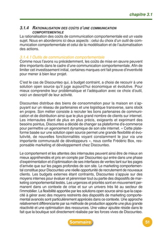 chapitre 3.1


3.1.4 RATIONALISATION DES COÛTS D’UNE COMMUNICATION
        COMPORTEMENTALE
La rationalisation des coûts de communication comportementale est un vaste
sujet. Nous en aborderons ici deux aspects : celui du choix dʼun outil de com-
munication comportementale et celui de la modélisation et de lʼautomatisation
des actions.

3.1.4.1 Outils de communication comportementale
Comme nous lʼavons vu précédemment, les coûts de mise en œuvre peuvent
être importants dans le cadre dʼune communication comportementale. Afin de
limiter cet investissement initial, certaines marques ont fait preuve dʼinventivité
pour mener à bien leur projet.

Cʼest le cas de Discounteo qui, à budget contraint, a choisi de recourir à une
solution open source quʼil juge aujourdʼhui économique et évolutive. Pour
mieux comprendre leur problématique et lʼadéquation avec ce choix dʼoutil,
voici un descriptif de leur activité.

Discounteo distribue des biens de consommation pour la maison en sʼap-
puyant sur un réseau de partenaires et une logistique transverse, sans stock
en propre. Son métier consiste à recruter les bons partenaires de communi-
cation et de distribution ainsi que le plus grand nombre de clients sur internet.
Les internautes étant de plus en plus précis, exigeants et exprimant des
besoins pointus, Discounteo a décidé de changer sa plateforme dʼe-commerce
pour permettre un agencement dynamique de son site internet. « Cette plate-
forme basée sur une solution open source permet une grande flexibilité et évo-
lutivité, de nouvelles fonctionnalités voyant constamment le jour via une
importante communauté de développeurs », nous confie Frédéric Box, res-
ponsable marketing et développement chez Discounteo.

Le comportement et les attentes des internautes peuvent ainsi être de mieux en
mieux appréhendés et pris en compte par Discounteo qui entre dans une phase
dʼexpérimentation et dʼoptimisation de ses interfaces de ventes tant sur les pages
dʼarrivée que sur les pages profondes de son site. Le marketing comportemen-
tal constitue pour Discounteo une réelle opportunité de recrutement de nouveaux
clients. Les budgets externes étant contraints, Discounteo sʼappuie sur des
moyens internes pour évaluer et pérenniser tout ou partie des dispositifs de mar-
keting comportemental testés. Les urgences et priorités sont en mouvement per-
manent dans un contexte de crise et sur un univers très lié au secteur de
lʼimmobilier. La flexibilité apportée par les solutions open source ainsi que la capa-
cité à gérer avec des moyens restreints des dispositifs de marketing comporte-
mental avancés sont particulièrement appréciés dans ce contexte. Une approche
relativement différenciante par sa méthode de production apporte une plus grande
réactivité et une optimisation des ressources. Une valeur ajoutée réside dans le
fait que la boutique soit directement réalisée par les forces vives de Discounteo.

                                  Sommaire                                               51
 