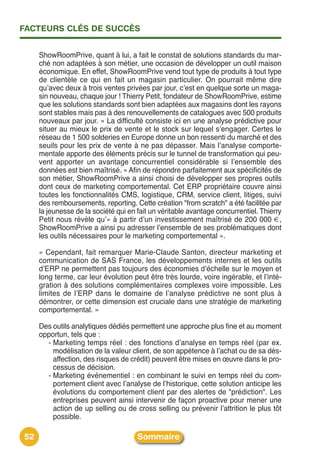 FACTEURS CLÉS DE SUCCÈS


     ShowRoomPrive, quant à lui, a fait le constat de solutions standards du mar-
     ché non adaptées à son métier, une occasion de développer un outil maison
     économique. En effet, ShowRoomPrive vend tout type de produits à tout type
     de clientèle ce qui en fait un magasin particulier. On pourrait même dire
     quʼavec deux à trois ventes privées par jour, cʼest en quelque sorte un maga-
     sin nouveau, chaque jour ! Thierry Petit, fondateur de ShowRoomPrive, estime
     que les solutions standards sont bien adaptées aux magasins dont les rayons
     sont stables mais pas à des renouvellements de catalogues avec 500 produits
     nouveaux par jour. « La difficulté consiste ici en une analyse prédictive pour
     situer au mieux le prix de vente et le stock sur lequel sʼengager. Certes le
     réseau de 1 500 solderies en Europe donne un bon ressenti du marché et des
     seuils pour les prix de vente à ne pas dépasser. Mais lʼanalyse comporte-
     mentale apporte des éléments précis sur le tunnel de transformation qui peu-
     vent apporter un avantage concurrentiel considérable si lʼensemble des
     données est bien maîtrisé. » Afin de répondre parfaitement aux spécificités de
     son métier, ShowRoomPrive a ainsi choisi de développer ses propres outils
     dont ceux de marketing comportemental. Cet ERP propriétaire couvre ainsi
     toutes les fonctionnalités CMS, logistique, CRM, service client, litiges, suivi
     des remboursements, reporting. Cette création "from scratch" a été facilitée par
     la jeunesse de la société qui en fait un véritable avantage concurrentiel. Thierry
     Petit nous révèle quʼ« à partir dʼun investissement maîtrisé de 200 000 €,
     ShowRoomPrive a ainsi pu adresser lʼensemble de ses problématiques dont
     les outils nécessaires pour le marketing comportemental ».

     « Cependant, fait remarquer Marie-Claude Santon, directeur marketing et
     communication de SAS France, les développements internes et les outils
     dʼERP ne permettent pas toujours des économies dʼéchelle sur le moyen et
     long terme, car leur évolution peut être très lourde, voire ingérable, et lʼinté-
     gration à des solutions complémentaires complexes voire impossible. Les
     limites de lʼERP dans le domaine de lʼanalyse prédictive ne sont plus à
     démontrer, or cette dimension est cruciale dans une stratégie de marketing
     comportemental. »

     Des outils analytiques dédiés permettent une approche plus fine et au moment
     opportun, tels que :
       - Marketing temps réel : des fonctions dʼanalyse en temps réel (par ex.
         modélisation de la valeur client, de son appétence à lʼachat ou de sa dés-
         affection, des risques de crédit) peuvent être mises en œuvre dans le pro-
         cessus de décision.
       - Marketing événementiel : en combinant le suivi en temps réel du com-
         portement client avec lʼanalyse de lʼhistorique, cette solution anticipe les
         évolutions du comportement client par des alertes de "prédiction". Les
         entreprises peuvent ainsi intervenir de façon proactive pour mener une
         action de up selling ou de cross selling ou prévenir lʼattrition le plus tôt
         possible.

52                                    Sommaire
 