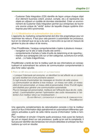 chapitre 3.1


   - Customer Data Integration (CDI) identifie de façon unique chaque objet
     d'un élément business (client, produit, compte, etc.) et représente ces
     objets en utilisant un modèle de données standardisé. Créer un environ-
     nement de Customer Data Integration permet aux entreprises de fournir
     une source unique de "vérité" autour de laquelle chaque système d'en-
     treprise peut être synchronisé.

3.1.4.2 Modélisation et automatisation des actions
Lʼapproche du marketing comportemental doit être très pragmatique pour en
maximiser les retours. Il faut pour cela parvenir à automatiser les processus,
tout en ne retenant que ce qui a du sens, cʼest-à dire ce qui est en mesure de
générer le plus de valeur et de revenu.

Chez PriceMinister, lʼanalyse comportementale sʼopère à plusieurs niveaux :
  - navigation sur le site à lʼaide dʼoutils site centric ;
  - comportements dʼachats à lʼaide dʼoutils de datamining et de reporting ;
  - réaction aux campagnes (clic sur un lien catégorisé, ouverture dʼun email,
    achat…) à lʼaide dʼalgorithmes.

PriceMinister a tenté de tirer le meilleur parti de ces informations en concep-
tualisant et automatisant les actions de communication comportementale à
plus forte valeur ajoutée.
 PRÈS DE 80 RÈGLES MODÉLISÉES ET AUTOMATISÉES
 « Lorsque l’internaute est anonyme, un identifiant lui est affecté via un cookie
 qui sera réutilisé lors d’une prochaine session.
 Il s’agit ensuite d’automatiser les messages en fonction de cette analyse.
 La communication se décline à trois niveaux : un niveau non ciblé, un niveau
 ciblé et non personnalisé, un niveau ciblé et personnalisé. Entre 70 et 80 règles
 sont établies pour générer une communication automatisée.
 Plus le message est personnalisé, meilleure est l’efficacité (taux de clic, visite,
 achat). L’automatisation permet l’optimisation des coûts nécessaires à l’ob-
 tention d’un meilleur retour sur investissement. »
                   OLIVIER MATHIOT, COFONDATEUR VP MARKETING & COMMUNICATION,
                                                                   PRICEMINISTER


Une approche complémentaire de rationalisation consiste à tirer le meilleur
parti dʼun flux dʼinformation déjà opérationnel en automatisant différentes opé-
rations activables à partir de cette même source dʼinformation "prête à lʼem-
ploi".
Pour modéliser et simuler nʼimporte quels processus mais aussi les facteurs
qui ont un impact direct sur ces processus, quelle quʼen soit la complexité, il
faut pouvoir identifier des tendances non encore détectées et anticiper les fluc-
tuations qui vont en résulter.

                                  Sommaire                                             53
 