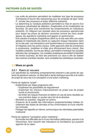 FACTEURS CLÉS DE SUCCÈS


        - Les outils de prévision permettent de modéliser tout type de processus
          dʼentreprise et fournir des mécanismes pour les analyses de type "what-
          if", simuler des processus et tester différents scénarios.
        - Le datamining ou lʼanalyse prédictive permettent la mise en œuvre dʼun
          processus industrialisé de sélection, dʼexploration et de modélisation de
          données. On peut ainsi transformer les comportements en indicateurs
          prédictifs. En intégrant ces résultats dans les processus opérationnels
          pour étayer les prises de décision courantes comme les choix straté-
          giques, les opérations marketing vont gagner en performance.
        - Une solution dʼanalyse dʼexpérience client sur le site web offre une vision
          globale et instantanée des clients en capturant chaque interaction client
          sur le site web. Les interactions sont transformées en connaissance client
          et intégrées avec les autres canaux. Cette approche aide les entreprises
          à comprendre, modéliser et cibler plus efficacement leurs clients. Des
          modèles prédictifs, fournis par défaut, permettent dʼanticiper les résultats
          attendus des campagnes. Les modèles analytiques permettent dʼidentifier
          les leviers business, de faire des prévisions sur ceux-ci afin de réaliser
          des routines orientées résultat, sans compétences statistiques avancées.


     3.2 Mises en garde
     3.2.1 POINTS DE VIGILANCE
     Les spécificités du marketing comportemental amènent à des points de vigi-
     lance de plusieurs natures. Le descriptif ci-après distingue ceux liés à la notion
     de projet de ceux liés à la conception dʼune action marketing.

     Points de vigilance "projet" :
        - Implémenter par étape progressive afin :
             • dʼoptimiser les possibilités de réajustement
             • dʼoptimiser les chances dʼaboutissement du projet (cas de projets
               lourds et structurants)
             • de limiter les risques financiers et obtenir en cas de bons résultats sur
               une première étape un soutien plus fort de la direction
        - Remettre en question, réajuster en continu
        - Sʼassurer de la qualité des informations comportementales traitées (cf.
          traitement des bases de données et flux dʼinformation) et dʼune volumé-
          trie minimale
        - Partager les objectifs en interne, communiquer les retombées potentielles
          multicanal

     Points de vigilance "conception action marketing" :
        - Surmonter les difficultés de tri dʼune information pléthorique, parvenir à la
          hiérarchiser, faire ressortir des indicateurs et corrélateurs qui puissent
          apporter de la valeur

54                                    Sommaire
 