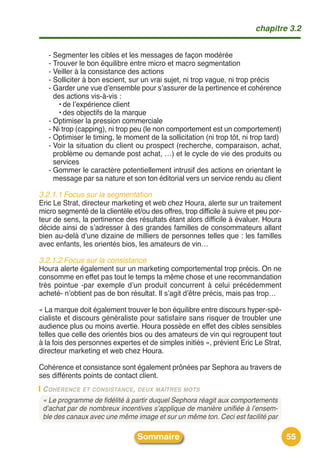 chapitre 3.2


   - Segmenter les cibles et les messages de façon modérée
   - Trouver le bon équilibre entre micro et macro segmentation
   - Veiller à la consistance des actions
   - Solliciter à bon escient, sur un vrai sujet, ni trop vague, ni trop précis
   - Garder une vue dʼensemble pour sʼassurer de la pertinence et cohérence
     des actions vis-à-vis :
       • de lʼexpérience client
       • des objectifs de la marque
   - Optimiser la pression commerciale
   - Ni trop (capping), ni trop peu (le non comportement est un comportement)
   - Optimiser le timing, le moment de la sollicitation (ni trop tôt, ni trop tard)
   - Voir la situation du client ou prospect (recherche, comparaison, achat,
     problème ou demande post achat, …) et le cycle de vie des produits ou
     services
   - Gommer le caractère potentiellement intrusif des actions en orientant le
     message par sa nature et son ton éditorial vers un service rendu au client

3.2.1.1 Focus sur la segmentation
Eric Le Strat, directeur marketing et web chez Houra, alerte sur un traitement
micro segmenté de la clientèle et/ou des offres, trop difficile à suivre et peu por-
teur de sens, la pertinence des résultats étant alors difficile à évaluer. Houra
décide ainsi de sʼadresser à des grandes familles de consommateurs allant
bien au-delà dʼune dizaine de milliers de personnes telles que : les familles
avec enfants, les orientés bios, les amateurs de vin…

3.2.1.2 Focus sur la consistance
Houra alerte également sur un marketing comportemental trop précis. On ne
consomme en effet pas tout le temps la même chose et une recommandation
très pointue -par exemple dʼun produit concurrent à celui précédemment
acheté- nʼobtient pas de bon résultat. Il sʼagit dʼêtre précis, mais pas trop…

« La marque doit également trouver le bon équilibre entre discours hyper-spé-
cialiste et discours généraliste pour satisfaire sans risquer de troubler une
audience plus ou moins avertie. Houra possède en effet des cibles sensibles
telles que celle des orientés bios ou des amateurs de vin qui regroupent tout
à la fois des personnes expertes et de simples initiés », prévient Eric Le Strat,
directeur marketing et web chez Houra.

Cohérence et consistance sont également prônées par Sephora au travers de
ses différents points de contact client.
 C OHÉRENCE ET CONSISTANCE, DEUX MAÎTRES MOTS
 « Le programme de fidélité à partir duquel Sephora réagit aux comportements
 d’achat par de nombreux incentives s’applique de manière unifiée à l’ensem-
 ble des canaux avec une même image et sur un même ton. Ceci est facilité par

                                  Sommaire                                             55
 