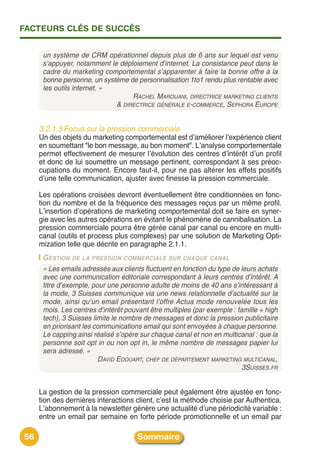 FACTEURS CLÉS DE SUCCÈS


      un système de CRM opérationnel depuis plus de 6 ans sur lequel est venu
      s’appuyer, notamment le déploiement d’internet. La consistance peut dans le
      cadre du marketing comportemental s’apparenter à faire la bonne offre à la
      bonne personne, un système de personnalisation 1to1 rendu plus rentable avec
      les outils internet. »
                                  RACHEL MAROUANI, DIRECTRICE MARKETING CLIENTS
                             & DIRECTRICE GÉNÉRALE E-COMMERCE, SEPHORA EUROPE


     3.2.1.3 Focus sur la pression commerciale
     Un des objets du marketing comportemental est dʼaméliorer lʼexpérience client
     en soumettant "le bon message, au bon moment". Lʼanalyse comportementale
     permet effectivement de mesurer lʼévolution des centres dʼintérêt dʼun profil
     et donc de lui soumettre un message pertinent, correspondant à ses préoc-
     cupations du moment. Encore faut-il, pour ne pas altérer les effets positifs
     dʼune telle communication, ajuster avec finesse la pression commerciale.

     Les opérations croisées devront éventuellement être conditionnées en fonc-
     tion du nombre et de la fréquence des messages reçus par un même profil.
     Lʼinsertion dʼopérations de marketing comportemental doit se faire en syner-
     gie avec les autres opérations en évitant le phénomène de cannibalisation. La
     pression commerciale pourra être gérée canal par canal ou encore en multi-
     canal (outils et process plus complexes) par une solution de Marketing Opti-
     mization telle que décrite en paragraphe 2.1.1.
      G ESTION DE LA PRESSION COMMERCIALE SUR CHAQUE CANAL
      « Les emails adressés aux clients fluctuent en fonction du type de leurs achats
      avec une communication éditoriale correspondant à leurs centres d’intérêt. A
      titre d’exemple, pour une personne adulte de moins de 40 ans s’intéressant à
      la mode, 3 Suisses communique via une news relationnelle d’actualité sur la
      mode, ainsi qu’un email présentant l’offre Actua mode renouvelée tous les
      mois. Les centres d’intérêt pouvant être multiples (par exemple : famille + high
      tech), 3 Suisses limite le nombre de messages et donc la pression publicitaire
      en priorisant les communications email qui sont envoyées à chaque personne.
      Le capping ainsi réalisé s’opère sur chaque canal et non en multicanal : que la
      personne soit opt in ou non opt in, le même nombre de messages papier lui
      sera adressé. »
                         DAVID EDOUART, CHEF DE DÉPARTEMENT MARKETING MULTICANAL,
                                                                          3SUISSES.FR


     La gestion de la pression commerciale peut également être ajustée en fonc-
     tion des dernières interactions client, cʼest la méthode choisie par Authentica.
     Lʼabonnement à la newsletter génère une actualité dʼune périodicité variable :
     entre un email par semaine en forte période promotionnelle et un email par

56                                    Sommaire
 