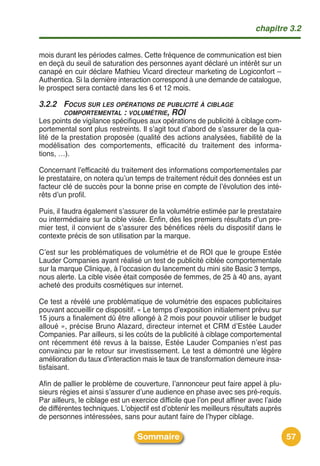 chapitre 3.2


mois durant les périodes calmes. Cette fréquence de communication est bien
en deçà du seuil de saturation des personnes ayant déclaré un intérêt sur un
canapé en cuir déclare Mathieu Vicard directeur marketing de Logiconfort –
Authentica. Si la dernière interaction correspond à une demande de catalogue,
le prospect sera contacté dans les 6 et 12 mois.

3.2.2 FOCUS SUR LES OPÉRATIONS DE PUBLICITÉ À CIBLAGE
      COMPORTEMENTAL : VOLUMÉTRIE, ROI
Les points de vigilance spécifiques aux opérations de publicité à ciblage com-
portemental sont plus restreints. Il sʼagit tout dʼabord de sʼassurer de la qua-
lité de la prestation proposée (qualité des actions analysées, fiabilité de la
modélisation des comportements, efficacité du traitement des informa-
tions, …).

Concernant lʼefficacité du traitement des informations comportementales par
le prestataire, on notera quʼun temps de traitement réduit des données est un
facteur clé de succès pour la bonne prise en compte de lʼévolution des inté-
rêts dʼun profil.

Puis, il faudra également sʼassurer de la volumétrie estimée par le prestataire
ou intermédiaire sur la cible visée. Enfin, dès les premiers résultats dʼun pre-
mier test, il convient de sʼassurer des bénéfices réels du dispositif dans le
contexte précis de son utilisation par la marque.

Cʼest sur les problématiques de volumétrie et de ROI que le groupe Estée
Lauder Companies ayant réalisé un test de publicité ciblée comportementale
sur la marque Clinique, à lʼoccasion du lancement du mini site Basic 3 temps,
nous alerte. La cible visée était composée de femmes, de 25 à 40 ans, ayant
acheté des produits cosmétiques sur internet.

Ce test a révélé une problématique de volumétrie des espaces publicitaires
pouvant accueillir ce dispositif. « Le temps dʼexposition initialement prévu sur
15 jours a finalement dû être allongé à 2 mois pour pouvoir utiliser le budget
alloué », précise Bruno Alazard, directeur internet et CRM dʼEstée Lauder
Companies. Par ailleurs, si les coûts de la publicité à ciblage comportemental
ont récemment été revus à la baisse, Estée Lauder Companies nʼest pas
convaincu par le retour sur investissement. Le test a démontré une légère
amélioration du taux dʼinteraction mais le taux de transformation demeure insa-
tisfaisant.

Afin de pallier le problème de couverture, lʼannonceur peut faire appel à plu-
sieurs régies et ainsi sʼassurer dʼune audience en phase avec ses pré-requis.
Par ailleurs, le ciblage est un exercice difficile que lʼon peut affiner avec lʼaide
de différentes techniques. Lʼobjectif est dʼobtenir les meilleurs résultats auprès
de personnes intéressées, sans pour autant faire de lʼhyper ciblage.

                                  Sommaire                                             57
 