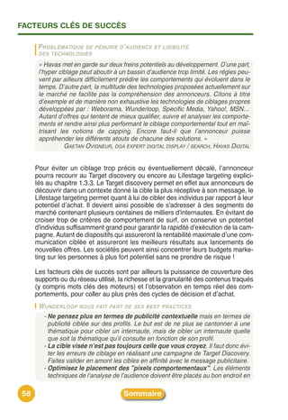 FACTEURS CLÉS DE SUCCÈS

      PROBLÉMATIQUE DE PÉNURIE D ’ AUDIENCE ET LISIBILITÉ
      DES TECHNOLOGIES

      « Havas met en garde sur deux freins potentiels au développement. D’une part,
      l’hyper ciblage peut aboutir à un bassin d’audience trop limité. Les régies peu-
      vent par ailleurs difficilement prédire les comportements qui évoluent dans le
      temps. D’autre part, la multitude des technologies proposées actuellement sur
      le marché ne facilite pas la compréhension des annonceurs. Citons à titre
      d’exemple et de manière non exhaustive les technologies de ciblages propres
      développées par : Weborama, Wunderloop, Specific Media, Yahoo!, MSN…
      Autant d’offres qui tentent de mieux qualifier, suivre et analyser les comporte-
      ments et rendre ainsi plus performant le ciblage comportemental tout en maî-
      trisant les notions de capping. Encore faut-il que l’annonceur puisse
      appréhender les différents atouts de chacune des solutions. »
                GAETAN OVIGNEUR, DGA EXPERT DIGITAL DISPLAY / SEARCH, HAVAS DIGITAL


     Pour éviter un ciblage trop précis ou éventuellement décalé, lʼannonceur
     pourra recourir au Target discovery ou encore au Lifestage targeting explici-
     tés au chapitre 1.3.3. Le Target discovery permet en effet aux annonceurs de
     découvrir dans un contexte donné la cible la plus réceptive à son message, le
     Lifestage targeting permet quant à lui de cibler des individus par rapport à leur
     potentiel dʼachat. Il devient ainsi possible de s'adresser à des segments de
     marché contenant plusieurs centaines de milliers d'internautes. En évitant de
     croiser trop de critères de comportement de surf, on conserve un potentiel
     d'individus suffisamment grand pour garantir la rapidité d'exécution de la cam-
     pagne. Autant de dispositifs qui assureront la rentabilité maximale dʼune com-
     munication ciblée et assureront les meilleurs résultats aux lancements de
     nouvelles offres. Les sociétés peuvent ainsi concentrer leurs budgets marke-
     ting sur les personnes à plus fort potentiel sans ne prendre de risque !

     Les facteurs clés de succès sont par ailleurs la puissance de couverture des
     supports ou du réseau utilisé, la richesse et la granularité des contenus traqués
     (y compris mots clés des moteurs) et lʼobservation en temps réel des com-
     portements, pour coller au plus près des cycles de décision et dʼachat.
      W UNDERLOOP NOUS FAIT PART DE SES BEST PRACTICES
       - Ne pensez plus en termes de publicité contextuelle mais en termes de
         publicité ciblée sur des profils. Le but est de ne plus se cantonner à une
         thématique pour cibler un internaute, mais de cibler un internaute quelle
         que soit la thématique qu’il consulte en fonction de son profil.
       - La cible visée n’est pas toujours celle que vous croyez. Il faut donc évi-
         ter les erreurs de ciblage en réalisant une campagne de Target Discovery.
         Faites valider en amont les cibles en affinité avec le message publicitaire.
       - Optimisez le placement des "pixels comportementaux". Les éléments
         techniques de l‘analyse de l’audience doivent être placés au bon endroit en

58                                    Sommaire
 