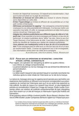 chapitre 3.2


     fonction de l’objectif de l’annonceur. Si l’objectif est la transformation, il faut
     que le pixel soit placé sur la page de conversion.
   - Demandez un forecast de votre cible pour évaluer le volume d’impres-
     sions disponibles sur cette cible.
   - Évitez l’hyperciblage qui limitera la diffusion de vos publicités sur un trop
     petit nombre d’internautes.
   - Définissez correctement le capping*. Vos campagnes comportementales
     s’adressant à une cible potentiellement intéressée, il ne faut pas mettre une
     exposition trop faible. En effet, le message publicitaire est déjà moins perçu
     comme intrusif par l’internaute ciblé.
   - Adaptez les créations publicitaires aux différents types de cible et à l’ob-
     jectif visé. Si par exemple le but de la campagne est d’obtenir un taux de clic
     performant, la création publicitaire devra "attirer" les clics. Dans le cas d’un
     Target Discovery, d’une découverte de cible, il peut donc être judicieux d’at-
     tendre les résultats de l’analyse pour réaliser les créations publicitaires.
   - Vous obtenez une inadéquation entre le taux de clic et la transforma-
     tion ? Une campagne peut en effet avoir un très bon taux de clic et un taux
     de transformation faible. L’inverse est également tout à fait envisageable.
     Ces informations varient selon les cibles de la campagne.
                         ALAIN SANJAUME, DIRECTEUR GÉNÉRAL FRANCE, WUNDERLOOP


3.2.3 FOCUS SUR LES OPÉRATIONS DE RETARGETING : CARACTÈRE
      INTRUSIF, CAPPING, CONFIDENTIALITÉ
Pour rappel, une opération de retargeting se définit via quatre critères :
  - Les critères du ciblage comportemental.
  - La personnalisation ou non du message et le cas échéant les éléments de
    personnalisation.
  - Le capping.
  - Le délai à partir duquel et celui pendant lequel on souhaite recontacter les
    individus après la visite initiale de lʼinternaute sur le site de la marque.

La nature du message ainsi que le capping seront pensés pour permettre une
expérience client positive en diffusant une annonce correspondant aux préoc-
cupations du moment de lʼinternaute sans quʼil ne se sente trop espionné ou
trop sollicité. Au-delà du risque dʼun ressenti trop intrusif, on peut également
prendre en considération lʼimpact sur lʼimage de marque. Estée Lauder Com-
panies utilise une solution de publicité comportementale de type retargeting
pour faire revenir sur un site de marque un internaute nʼayant pas finalisé une
transaction.
Si les premiers retours chiffrés sʼavèrent positifs, Bruno Alazard, directeur inter-
net et CRM dʼEstée Lauder Companies demeure vigilant sur lʼimpact que pour-

      * Le nombre d’occurrences maximal auquel peut être soumis un individu et éventuel-
        lement la fréquence maximale de soumission d’un message (par exemple, pas plus
        d’une occurrence par jour et pas plus de 3 occurrences au global)

                                   Sommaire                                                59
 