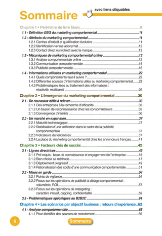 avec liens cliquables

    Sommaire
    Chapitre 1 • Périmètre du livre blanc............................................................8
     1.1 - Définition EBG du marketing comportemental...................................................11
     1.2 - Attributs du marketing comportemental..............................................................11
           1.2.1 Centres dʼintérêt et qualification évolutive ........................................................11
           1.2.2 Identification versus anonymat .........................................................................12
           1.2.3 Contact direct ou indirect avec la marque........................................................12
     1.3 - Mécaniques de marketing comportemental online ...........................................12
           1.3.1 Analyse comportementale online .....................................................................12
           1.3.2 Communication comportementale ...................................................................15
           1.3.3 Publicité comportementale................................................................................16
     1.4 - Informations utilisées en marketing comportemental ......................................22
           1.4.1 Quels comportements faut-il suivre ?...............................................................22
           1.4.2 Différentes sources dʼinformations utiles au marketing comportemental.......23
           1.4.3 Problématiques liées au traitement des informations :
                 réactivité, multicanal ..........................................................................................26
    Chapitre 2 • L’émergence du marketing comportemental .......................30
     2.1 - De nouveaux défis à relever...................................................................................33
           2.1.1 Des entreprises à la recherche dʼefficacité ......................................................33
           2.1.2 Un besoin de reconnaissance chez les consommateurs ...............................35
           2.1.3 Convergence dʼintérêts .....................................................................................36
     2.2 - Un marché en expansion........................................................................................37
           2.2.1 Maturité technologique......................................................................................37
           2.2.2 Stabilisation dʼune tarification dans le cadre de la publicité
                 comportementale .................................................................................................37
           2.2.3 Indicateurs de tendances..................................................................................37
           2.2.4 La place du marketing comportemental chez les annonceurs français .........41
    Chapitre 3 • Facteurs clés de succès .........................................................42
     3.1 - Lignes directrices ....................................................................................................45
           3.1.1 Pré-requis : base de connaissance et engagement de lʼentreprise ...............45
           3.1.2 Bien choisir sa méthode....................................................................................47
           3.1.3 Déploiement progressif .....................................................................................49
           3.1.4 Rationalisation des coûts dʼune communication comportementale ...............51
     3.2 - Mises en garde .........................................................................................................54
           3.2.1 Points de vigilance.............................................................................................54
           3.2.2 Focus sur les opérations de publicité à ciblage comportemental :
                 volumétrie, ROI..................................................................................................57
           3.2.3 Focus sur les opérations de retargeting :
                 caractère intrusif, capping, confidentialité ........................................................59
     3.3 - Problématiques spécifiques au B2B2C ...............................................................61
    Chapitre 4 • Les scénarios par objectif business : retours d’expérience..62
     4.1 - Analyse comportementale .....................................................................................65
           4.1.1 Pour identifier des sources de recrutement .....................................................65

6                                                      Sommaire
 