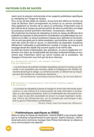 FACTEURS CLÉS DE SUCCÈS


     raient avoir la pression commerciale et les supports publicitaires spécifiques
     au retargeting sur lʼimage de marque.
     Pour ce qui est des délais de réaction, ils pourront être définis en fonction du
     cycle de décision client correspondant au produit ou au service considéré,
     mais également en fonction de la nature ou profondeur dʼinteraction avec le
     site internet de la marque qui permet parfois de situer le profil dans une étape
     du processus dʼachat (première information, comparaison, décision).
     Afin dʼoptimiser les chances de retargeting, le choix du réseau de diffusion de la
     publicité est important et doit prendre en considération la problématique de cou-
     verture sur la cible. Le recours à plusieurs réseaux pour optimiser la couverture,
     sʼils ne sont pas gérés par le même prestataire, peut entraîner outre un empile-
     ment des coûts de mise en œuvre, un phénomène de duplication dʼaudience
     difficilement maîtrisable et potentiellement nuisible à lʼimage de marque si le
     message devait être répété trop souvent auprès dʼune même cible.
     Au-delà des leviers dʼoptimisation des opérations, on pourra également sʼin-
     téresser à la notion de confidentialité des données comportementales et ano-
     nymes (pas dʼidentifiant client) qui seront traitées par le prestataire. Go
     Voyages et Empruntis nous font part de leurs réserves.
      LE RETARGETING NÉCESSITE UNE GRANDE CONFIANCE
      EN SON PRESTATAIRE

      « Les techniques de publicité orientées retargeting exposent la marque qui doit
      confier à son prestataire des données vitales et stratégiques afin d’établir de
      manière dynamique le ciblage. La confiance est donc un élément clé sur lequel
      peuvent être fondées de nombreuses opérations. »
               VICTOR AUMAITRE, RESPONSABLE MARCHÉ FRANCE, GO VOYAGES SERVICE

      R ETARGETING ET CONFIDENTIALITÉ , DES NOTIONS POTENTIELLEMENT
      EN OPPOSITION

      « Le principe de retargeting suppose le traçage en amont des internautes ayant
      surfé sur un site internet et la communication de cette information à d’autres
      sites ou à des régies publicitaires. Selon la confidentialité des informations trai-
      tées, il peut ne pas être souhaitable de recourir à ce type d’opération marke-
      ting. C’est le cas d’Empruntis.com, qui ne souhaite pas communiquer à des
      tiers ce genre d’informations confidentielles. »
                                     PATRICE THIRIEZ, DIRECTEUR MARKETING, EMPRUNTIS



     3.3 Problématiques spécifiques au B2B2C
     Selon la nature du réseau de distribution, lʼactivité B2B2C a ses propres règles
     que le marketing comportemental ne peut ignorer. Sophie Hocquez, interna-
     tional web and e-commerce manager chez Pimkie International, en atteste en
     nous communiquant ses objectifs.

60                                     Sommaire
 