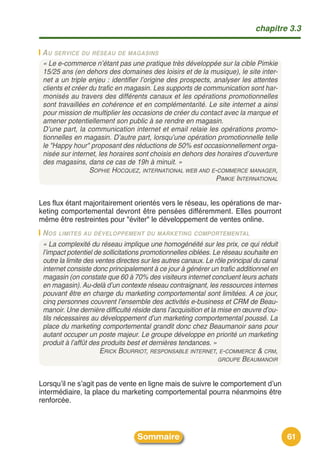 chapitre 3.3

 A U SERVICE DU RÉSEAU DE MAGASINS
 « Le e-commerce n’étant pas une pratique très développée sur la cible Pimkie
 15/25 ans (en dehors des domaines des loisirs et de la musique), le site inter-
 net a un triple enjeu : identifier l’origine des prospects, analyser les attentes
 clients et créer du trafic en magasin. Les supports de communication sont har-
 monisés au travers des différents canaux et les opérations promotionnelles
 sont travaillées en cohérence et en complémentarité. Le site internet a ainsi
 pour mission de multiplier les occasions de créer du contact avec la marque et
 amener potentiellement son public à se rendre en magasin.
 D’une part, la communication internet et email relaie les opérations promo-
 tionnelles en magasin. D’autre part, lorsqu’une opération promotionnelle telle
 le "Happy hour" proposant des réductions de 50% est occasionnellement orga-
 nisée sur internet, les horaires sont choisis en dehors des horaires d’ouverture
 des magasins, dans ce cas de 19h à minuit. »
                  SOPHIE HOCQUEZ, INTERNATIONAL WEB AND E-COMMERCE MANAGER,
                                                              PIMKIE INTERNATIONAL


Les flux étant majoritairement orientés vers le réseau, les opérations de mar-
keting comportemental devront être pensées différemment. Elles pourront
même être restreintes pour "éviter" le développement de ventes online.
 N OS LIMITES AU DÉVELOPPEMENT DU MARKETING COMPORTEMENTAL
 « La complexité du réseau implique une homogénéité sur les prix, ce qui réduit
 l’impact potentiel de sollicitations promotionnelles ciblées. Le réseau souhaite en
 outre la limite des ventes directes sur les autres canaux. Le rôle principal du canal
 internet consiste donc principalement à ce jour à générer un trafic additionnel en
 magasin (on constate que 60 à 70% des visiteurs internet concluent leurs achats
 en magasin). Au-delà d’un contexte réseau contraignant, les ressources internes
 pouvant être en charge du marketing comportemental sont limitées. A ce jour,
 cinq personnes couvrent l’ensemble des activités e-business et CRM de Beau-
 manoir. Une dernière difficulté réside dans l’acquisition et la mise en œuvre d’ou-
 tils nécessaires au développement d’un marketing comportemental poussé. La
 place du marketing comportemental grandit donc chez Beaumanoir sans pour
 autant occuper un poste majeur. Le groupe développe en priorité un marketing
 produit à l’affût des produits best et dernières tendances. »
                      ERICK BOURRIOT, RESPONSABLE INTERNET, E-COMMERCE & CRM,
                                                                 GROUPE BEAUMANOIR



Lorsquʼil ne sʼagit pas de vente en ligne mais de suivre le comportement dʼun
intermédiaire, la place du marketing comportemental pourra néanmoins être
renforcée.



                                   Sommaire                                              61
 