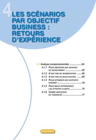 4
LES SCÉNARIOS
PAR OBJECTIF
BUSINESS :
RETOURS
D’EXPÉRIENCE


      4.1 Analyse comportementale ....................65
           4.1.1 POUR IDENTIFIER DES SOURCES
                 DE RECRUTEMENT ..........................65
           4.1.2 A DES FINS DE SEGMENTATION ........66
           4.1.3 A DES FINS DE QUALIFICATION ........69
           4.1.4 POUR OPTIMISER DES SUPPORTS
                 INTERNET ......................................70
           4.1.5 POUR MIEUX APPRÉHENDER
                 LES ATTENTES CLIENTS ....................74
           4.1.6 COMME INDICATEUR
                 DE TENDANCES ..............................77




           Sommaire
 
