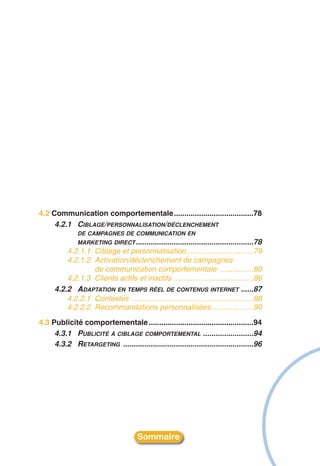 4.2 Communication comportementale......................................78
     4.2.1 CIBLAGE/PERSONNALISATION/DÉCLENCHEMENT
               DE CAMPAGNES DE COMMUNICATION EN
               MARKETING DIRECT ........................................................78
          4.2.1.1 Ciblage et personnalisation................................79
          4.2.1.2 Activation/déclenchement de campagnes
                  de communication comportementale ................80
          4.2.1.3 Clients actifs et inactifs ......................................86
      4.2.2 ADAPTATION EN TEMPS RÉEL DE CONTENUS INTERNET ......87
          4.2.2.1 Contextes ..........................................................88
          4.2.2.2 Recommandations personnalisées....................90
4.3 Publicité comportementale ..................................................94
     4.3.1 PUBLICITÉ À CIBLAGE COMPORTEMENTAL ........................94
     4.3.2 RETARGETING ..............................................................96




                                       Sommaire
 