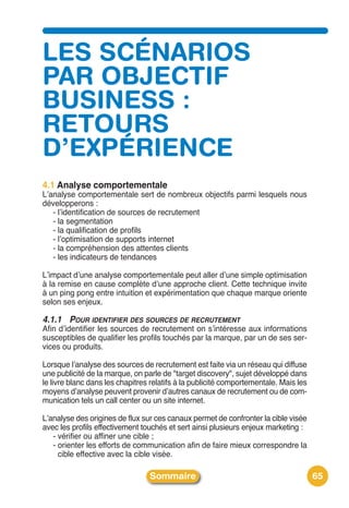 LES SCÉNARIOS
PAR OBJECTIF
BUSINESS :
RETOURS
D’EXPÉRIENCE
4.1 Analyse comportementale
Lʼanalyse comportementale sert de nombreux objectifs parmi lesquels nous
développerons :
   - lʼidentification de sources de recrutement
   - la segmentation
   - la qualification de profils
   - lʼoptimisation de supports internet
   - la compréhension des attentes clients
   - les indicateurs de tendances

Lʼimpact dʼune analyse comportementale peut aller dʼune simple optimisation
à la remise en cause complète dʼune approche client. Cette technique invite
à un ping pong entre intuition et expérimentation que chaque marque oriente
selon ses enjeux.

4.1.1 POUR IDENTIFIER DES SOURCES DE RECRUTEMENT
Afin dʼidentifier les sources de recrutement on sʼintéresse aux informations
susceptibles de qualifier les profils touchés par la marque, par un de ses ser-
vices ou produits.

Lorsque lʼanalyse des sources de recrutement est faite via un réseau qui diffuse
une publicité de la marque, on parle de "target discovery", sujet développé dans
le livre blanc dans les chapitres relatifs à la publicité comportementale. Mais les
moyens dʼanalyse peuvent provenir dʼautres canaux de recrutement ou de com-
munication tels un call center ou un site internet.

Lʼanalyse des origines de flux sur ces canaux permet de confronter la cible visée
avec les profils effectivement touchés et sert ainsi plusieurs enjeux marketing :
   - vérifier ou affiner une cible ;
   - orienter les efforts de communication afin de faire mieux correspondre la
     cible effective avec la cible visée.

                                 Sommaire                                             65
 