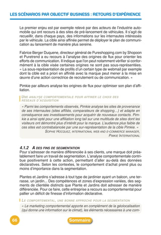 LES SCÉNARIOS PAR OBJECTIF BUSINESS : RETOURS D’EXPÉRIENCE


      Le premier enjeu est par exemple relevé par des acteurs de lʼindustrie auto-
      mobile qui ont recours à des sites de pré-lancement de véhicules. Il sʼagit de
      recueillir, dans chaque pays, des informations sur les internautes intéressés
      par le véhicule. La cible ainsi affinée permet de déployer le plan de communi-
      cation au lancement de manière plus sereine.

      Fabrice Berger Duquene, directeur général de Pureshopping.com by Shopoon
      et Puretrend a eu recours à lʼanalyse des origines de flux pour orienter les
      efforts de communication. Il indique que lʼon peut notamment vérifier si confor-
      mément à la cible visée certaines origines ne sont pas sous-représentées.
      « La sous-représentation de profils dʼun certain type de webmail par exemple
      dont la cible est a priori en affinité avec la marque peut mener à la mise en
      œuvre dʼune action correctrice de recrutement ou de communication. »

      Pimkie par ailleurs analyse les origines de flux pour optimiser son plan dʼaffi-
      liation.
       U NE ANALYSE COMPORTEMENTALE         POUR AFFINER LE CHOIX DES
       RÉSEAUX D ’ ACQUISITION

       « Parmi les comportements observés, Pimkie analyse les sites de provenance
       de ses internautes (sites affiliés, comparateurs de shopping…) et adapte en
       conséquence ses investissements pour acquérir de nouveaux contacts. Pim-
       kie a ainsi opté pour une affiliation long tail sur une multitude de sites dont les
       visiteurs ont démontré plus d’intérêt pour la marque. L’audience plus faible de
       ces sites est contrebalancée par une sur-représentation de la cible Pimkie. »
                       SOPHIE HOCQUEZ, INTERNATIONAL WEB AND E-COMMERCE MANAGER,
                                                                     PIMKIE INTERNATIONAL


      4.1.2 A DES FINS DE SEGMENTATION
      Pour sʼadresser de manière différenciée à ses clients, une marque doit préa-
      lablement faire un travail de segmentation. Lʼanalyse comportementale contri-
      bue positivement à cette action, permettant dʼaller au-delà des données
      déclaratives. Selon les contextes, le comportement dʼachat prend plus ou
      moins dʼimportance dans la segmentation.

      Plantes et Jardins sʼadresse à tout type de jardinier ayant un balcon, une ter-
      rasse, un jardin... Des compétences et zones dʼexpression variées, des seg-
      ments de clientèle distincts que Plante et Jardins doit adresser de manière
      différenciée. Pour ce faire, cette entreprise a recours au comportemental pour
      pallier un déficit de finesse dʼinformation déclarative.
       LE COMPORTEMENTAL, UNE BONNE APPROCHE POUR LA SEGMENTATION
       « Le marketing comportemental apporte en complément de la géolocalisation
       (qui donne une information sur le climat), les éléments nécessaires à une com-

 66                                     Sommaire
 
