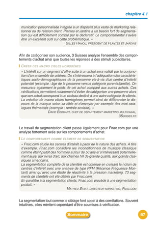 chapitre 4.1


 munication personnalisée intégrée à un dispositif plus vaste de marketing rela-
 tionnel ou de relation client. Plantes et Jardins a un besoin fort de segmenta-
 tion qui est difficilement comblé par le déclaratif. Le comportemental s’avère
 être un excellent outil sur cette problématique. »
                                 GILLES HAMOU, PRÉSIDENT DE PLANTES ET JARDINS


Afin de catégoriser son audience, 3 Suisses analyse lʼensemble des compor-
tements dʼachat ainsi que toutes les réponses à des stimuli publicitaires.
 C RÉER DES MACRO CIBLES HOMOGÈNES
 « L’intérêt sur un segment d’offre suite à un achat sera validé par la conjonc-
 tion d’un ensemble de critères. On s’intéressera à l’adéquation des caractéris-
 tiques socio-démographiques de la personne vis-à-vis d’un centre d’intérêt
 potentiel (exemple : âge de la personne versus catégorie parents/famille). On
 mesurera également le poids de cet achat comparé aux autres achats. Ces
 vérifications permettent notamment d’éviter de catégoriser une personne alors
 que son achat correspond à un cadeau destiné à une autre catégorie de clients.
 La création de macro cibles homogènes permet ainsi de différencier le dis-
 cours de la marque selon sa cible et d’envoyer par exemple des mini cata-
 logues thématisés (exemple : rentrée scolaire). »
                    DAVID EDOUART, CHEF DE DÉPARTEMENT MARKETING MULTICANAL,
                                                                    3SUISSES.FR


Le travail de segmentation client passe également pour Fnac.com par une
analyse fortement axée sur les comportements dʼachat.
 LE COMPORTEMENT COMME ÉLÉMENT DE SEGMENTATION
 « Fnac.com étudie les centres d’intérêt à partir de la nature des achats. A titre
 d’exemple, Fnac.com considère les inconditionnels de musique classique
 comme étant plutôt des hommes autour de 50 ans et s’intéressant potentielle-
 ment aussi aux livres d’art, aux chaînes hifi de grande qualité, aux grands clas-
 siques américains.
 La segmentation complète de la clientèle est obtenue en croisant la notion de
 centres d’intérêt avec une analyse de type RFM (Récence Fréquence Mon-
 tant) ainsi qu’avec une étude de réactivité à la pression marketing. 73 seg-
 ments de clientèle ont été définis par Fnac.com.
 En parallèle à la segmentation clients, Fnac.com procède à une segmentation
 produit. »
                                 MATHIEU STAAT, DIRECTEUR MARKETING, FNAC.COM


La segmentation tout comme le ciblage font appel à des corrélations. Souvent
intuitives, elles méritent cependant dʼêtre soumises à vérification.

                                 Sommaire                                            67
 