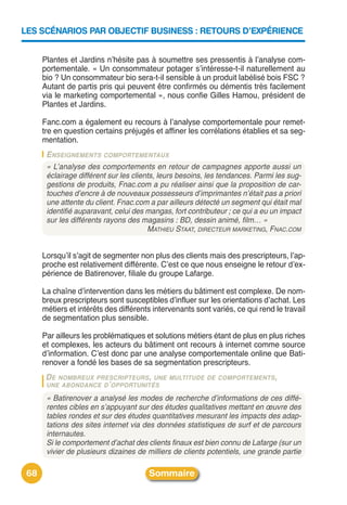 LES SCÉNARIOS PAR OBJECTIF BUSINESS : RETOURS D’EXPÉRIENCE


      Plantes et Jardins nʼhésite pas à soumettre ses pressentis à lʼanalyse com-
      portementale. « Un consommateur potager sʼintéresse-t-il naturellement au
      bio ? Un consommateur bio sera-t-il sensible à un produit labélisé bois FSC ?
      Autant de partis pris qui peuvent être confirmés ou démentis très facilement
      via le marketing comportemental », nous confie Gilles Hamou, président de
      Plantes et Jardins.

      Fanc.com a également eu recours à lʼanalyse comportementale pour remet-
      tre en question certains préjugés et affiner les corrélations établies et sa seg-
      mentation.
       ENSEIGNEMENTS COMPORTEMENTAUX
       « L’analyse des comportements en retour de campagnes apporte aussi un
       éclairage différent sur les clients, leurs besoins, les tendances. Parmi les sug-
       gestions de produits, Fnac.com a pu réaliser ainsi que la proposition de car-
       touches d’encre à de nouveaux possesseurs d’imprimantes n’était pas a priori
       une attente du client. Fnac.com a par ailleurs détecté un segment qui était mal
       identifié auparavant, celui des mangas, fort contributeur ; ce qui a eu un impact
       sur les différents rayons des magasins : BD, dessin animé, film… »
                                        MATHIEU STAAT, DIRECTEUR MARKETING, FNAC.COM


      Lorsquʼil sʼagit de segmenter non plus des clients mais des prescripteurs, lʼap-
      proche est relativement différente. Cʼest ce que nous enseigne le retour dʼex-
      périence de Batirenover, filiale du groupe Lafarge.

      La chaîne dʼintervention dans les métiers du bâtiment est complexe. De nom-
      breux prescripteurs sont susceptibles dʼinfluer sur les orientations dʼachat. Les
      métiers et intérêts des différents intervenants sont variés, ce qui rend le travail
      de segmentation plus sensible.

      Par ailleurs les problématiques et solutions métiers étant de plus en plus riches
      et complexes, les acteurs du bâtiment ont recours à internet comme source
      dʼinformation. Cʼest donc par une analyse comportementale online que Bati-
      renover a fondé les bases de sa segmentation prescripteurs.
       DE NOMBREUX PRESCRIPTEURS , UNE MULTITUDE DE COMPORTEMENTS ,
       UNE ABONDANCE D ’ OPPORTUNITÉS

       « Batirenover a analysé les modes de recherche d’informations de ces diffé-
       rentes cibles en s’appuyant sur des études qualitatives mettant en œuvre des
       tables rondes et sur des études quantitatives mesurant les impacts des adap-
       tations des sites internet via des données statistiques de surf et de parcours
       internautes.
       Si le comportement d’achat des clients finaux est bien connu de Lafarge (sur un
       vivier de plusieurs dizaines de milliers de clients potentiels, une grande partie

 68                                    Sommaire
 