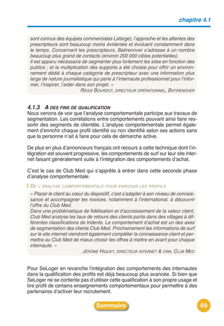 chapitre 4.1


 sont connus des équipes commerciales Lafarge), l’approche et les attentes des
 prescripteurs sont beaucoup moins évidentes et évoluent constamment dans
 le temps. Concernant les prescripteurs, Batirenover s’adresse à un nombre
 beaucoup plus grand de contacts (environ 200 000 cibles potentielles).
 Il est apparu nécessaire de segmenter plus fortement les sites en fonction des
 publics ; et la multiplication des supports a été choisie pour offrir un environ-
 nement dédié à chaque catégorie de prescripteur avec une information plus
 large de nature journalistique qui parle à l’internaute professionnel pour l’infor-
 mer, l’inspirer, l’aider dans son projet. »
                            RÉGIS BOURDOT, DIRECTEUR OPÉRATIONNEL, BATIRENOVER


4.1.3 A DES FINS DE QUALIFICATION
Nous venons de voir que lʼanalyse comportementale participe aux travaux de
segmentation. Les corrélations entre comportements pouvant ainsi faire res-
sortir des segments de clientèle. Lʼanalyse comportementale permet égale-
ment dʼenrichir chaque profil identifié ou non identifié selon ses actions sans
que la personne nʼait à faire pour cela de démarche active.

De plus en plus dʼannonceurs français ont recours à cette technique dont lʼin-
tégration est souvent progressive, les comportements de surf sur leur site inter-
net faisant généralement suite à lʼintégration des comportements dʼachat.

Cʼest le cas de Club Med qui sʼapprête à entrer dans cette seconde phase
dʼanalyse comportementale.
 D E L’ANALYSE COMPORTEMENTALE POUR ENRICHIR LES PROFILS
 « Placer le client au cœur du dispositif, c’est s’adapter à son niveau de connais-
 sance et accompagner les novices, notamment à l’international, à découvrir
 l’offre du Club Med.
 Dans une problématique de fidélisation et d’accroissement de la valeur client,
 Club Med analyse les taux de retours des clients partis dans des villages à dif-
 férentes classifications de tridents. Le comportement d’achat est un des axes
 de segmentation des clients Club Med. Prochainement les informations de surf
 sur le site internet viendront également compléter la connaissance client et per-
 mettra au Club Med de mieux choisir les offres à mettre en avant pour chaque
 internaute. »
                             JÉRÔME HIQUET, DIRECTEUR INTERNET & CRM, CLUB MED


Pour SeLoger en revanche lʼintégration des comportements des internautes
dans la qualification des profils est déjà beaucoup plus avancée. Si bien que
SeLoger ne se contente pas dʼutiliser cette qualification à son propre usage et
tire profit de certains enseignements comportementaux pour permettre à des
partenaires dʼactiver leur recrutement.

                                  Sommaire                                             69
 