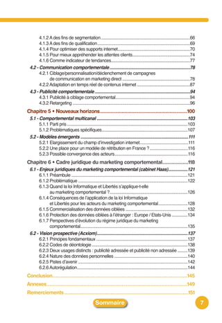 4.1.2 A des fins de segmentation...............................................................................66
       4.1.3 A des fins de qualification..................................................................................69
       4.1.4 Pour optimiser des supports internet................................................................70
       4.1.5 Pour mieux appréhender les attentes clients...................................................74
       4.1.6 Comme indicateur de tendances......................................................................77
 4.2 - Communication comportementale.......................................................................78
       4.2.1 Ciblage/personnalisation/déclenchement de campagnes
             de communication en marketing direct ............................................................78
       4.2.2 Adaptation en temps réel de contenus internet ...............................................87
 4.3 - Publicité comportementale ....................................................................................94
       4.3.1 Publicité à ciblage comportemental..................................................................94
       4.3.2 Retargeting ........................................................................................................96
Chapitre 5 • Nouveaux horizons................................................................100
 5.1 - Comportemental multicanal ................................................................................103
       5.1.1 Parti pris ...........................................................................................................103
       5.1.2 Problématiques spécifiques............................................................................107
 5.2 - Modèles émergents ...............................................................................................111
       5.2.1 Elargissement du champ dʼinvestigation internet...........................................111
       5.2.2 Une place pour un modèle de rétribution en France ?..................................116
       5.2.3 Possible convergence des acteurs.................................................................116
Chapitre 6 • Cadre juridique du marketing comportemental...................118
 6.1 - Enjeux juridiques du marketing comportemental (cabinet Haas).................121
       6.1.1 Préambule .......................................................................................................121
       6.1.2 Problématique .................................................................................................122
       6.1.3 Quand la loi Informatique et Libertés sʼapplique-t-elle
             au marketing comportemental ?.....................................................................126
       6.1.4 Conséquences de lʼapplication de la loi Informatique
             et Libertés pour les acteurs du marketing comportemental..........................128
       6.1.5 Commercialisation des données ciblées .......................................................132
       6.1.6 Protection des données ciblées à lʼétranger : Europe / Etats-Unis ..............134
       6.1.7 Perspectives dʼévolution du régime juridique du marketing
             comportemental...............................................................................................135
 6.2 - Vision prospective (Acxiom)................................................................................137
       6.2.1 Principes fondamentaux .................................................................................137
       6.2.2 Codes de déontologie .....................................................................................138
       6.2.3 Deux usages distincts : publicité adressée et publicité non adressée .........139
       6.2.4 Nature des données personnelles .................................................................140
       6.2.5 Pistes dʼavenir .................................................................................................142
       6.2.6 Autorégulation..................................................................................................144
Conclusion...................................................................................................145
Annexes.......................................................................................................149
Remerciements ...........................................................................................151
                                                     Sommaire                                                                            7
 