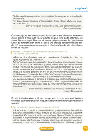 chapitre 4.1


 Pimkie travaille également les parcours des internautes et les scénarios de
 sortie de site.
 Fort de ces travaux d’analyse et d’optimisation, le site internet affiche une crois-
 sance de 30%. »
                 SOPHIE HOCQUEZ, INTERNATIONAL WEB AND E-COMMERCE MANAGER,
                                                               PIMKIE INTERNATIONAL


Comme toujours, le marketeur tente de concentrer ses efforts sur les événe-
ments clients à plus forte valeur ajoutée ou plus forte perte potentielle de
valeur. Dans cet esprit, Beaumanoir nous explique comment il a optimisé son
tunnel de transformation online à lʼaide dʼune analyse comportementale, tan-
dis quʼHoura nous présente ses actions dʼoptimisation du site internet pour
limiter les rebonds.
 ETUDIER L’ENTONNOIRDE CONVERSION ONLINE ET APPORTER
 LES ACTIONS CORRECTRICES

 « Beaumanoir analyse l’entonnoir de conversion afin d’identifier les points cri-
 tiques du parcours de l’internaute.
 A titre d’exemple, suite à la constatation d’une importante déperdition au niveau
 de la fiche produit, la saisie de la quantité produit a été reportée de la fiche
 produit vers le bon de commande. Même constat d’amélioration du taux de
 transformation avec le shoot des articles sur fond noir pour le segment acces-
 soires. De manière générale, on met en œuvre de manière pragmatique un
 certain bon sens commercial. Les outils d’analyse comportementale nous per-
 mettent de confirmer un pressenti par le suivi de résultats chiffrés.
 Une opération originale a consisté à proposer aux clientes internautes une
 livraison gratuite en magasin. Les résultats positifs ont permis de valider la
 complémentarité des canaux sur base du comportement et de la satisfaction
 des clientes. »
                     ERICK BOURRIOT, RESPONSABLE INTERNET, E-COMMERCE & CRM,
                                                              GROUPE BEAUMANOIR



Pour la limite des rebonds, Houra partage avec nous sa technique dʼéchan-
tillonnage pour tester plusieurs maquettes et optimiser différents points clés de
son site.
 PAS DE RELANCE MAIS LA LIMITATION DES REBONDS
 « Si les articles du panier sont réservés durant quelques heures, il est difficile
 d’imaginer une relance avec des produits qui ne seront ensuite plus forcément
 disponibles. Par contre, il est fondamental pour Houra d’étudier les causes
 d’abandon et d’optimiser son service pour en réduire les effets. L’une des pre-
 mières causes étant liée aux créneaux disponibles de livraison, plusieurs
 maquettes pour le choix d’un créneau ont été testées sur différentes popula-

                                  Sommaire                                              71
 