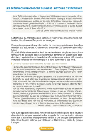 LES SCÉNARIOS PAR OBJECTIF BUSINESS : RETOURS D’EXPÉRIENCE


       tions. Différentes maquettes ont également été testées pour le formulaire d’ins-
       cription. Les tests sont menés avec une version classique et deux nouvelles
       présentations qui sont testées sur de petits échantillons pour ne pas risquer de
       ralentir les ventes générales du site. 2 à 4% de la population totale des clients
       participeront ainsi à l’expérimentation des nouvelles versions, la durée du test
       variant pour parvenir à cet effectif. »
                                    ERIC LE STRAT, DIRECTEUR MARKETING ET WEB, HOURA


      La technique du A/B testing peut également réserver des enseignements inat-
      tendus ; lʼexpérience dʼEmpruntis en témoigne.

      Empruntis.com permet aux internautes de comparer gratuitement les offres
      de crédit et dʼassurances. Chaque mois, près de 80 000 demandes sont effec-
      tuées.
      Pour bénéficier de ce service, les internautes doivent simplement remplir un
      formulaire de plusieurs pages détaillant leur demande et laisser leurs coor-
      données. Lʼoptimisation du taux de transformation entre visiteur et formulaire
      complété constitue un enjeu critique et a donc donné lieu à des tests.
       O UVRIR L’HORIZON EXPÉRIMENTAL AU-DELÀ DES PRESSENTIS
       « Empruntis a comparé l’impact du nombre de pages sur le taux de remplissage
       des formulaires en testant des versions en 1, 2 ou 3 pages. L’analyse com-
       portementale révèle un fait peu intuitif : le nombre de page "gagnant" peut varier
       selon le jour de la semaine.
       En effet, le formulaire une page a présenté une surperformance de 15% du
       dimanche au jeudi, alors que la version en trois pages était gagnante les ven-
       dredi et samedi. Les résultats de cette analyse permettent de substantielles
       économies si l’on se réfère à un coût au clic sur Google pouvant atteindre 10€
       sur certains mots clés du crédit…
       Fort de cette expérience, Empruntis a mené d’autres tests sur les en-têtes de
       formulaire (argumentaires, témoignages, images…), sur les chemins d’avan-
       cement, ou sur le graphisme des boutons d’action (taille, couleurs…), menant
       à une amélioration du taux de remplissage des formulaires de l’ordre de 10%.
       D’autres types d’analyses sont également en cours de tests : la reprise des
       mots clés tapés dans l’en-tête de formulaire, la simplification des pages de
       coordonnées, l’impact de la présence du menu dans le formulaire, etc… »
                                    PATRICE THIRIEZ , DIRECTEUR MARKETING, EMPRUNTIS


      Une autre approche consiste à remettre en question lʼintégralité de la structure
      dʼun site internet pour construire des supports de communication orientés
      client sur la base des enseignements itératifs dʼune analyse comportemen-
      tale. Cʼest lʼoption retenue par SeLoger et Batirenover, filiale du groupe
      Lafarge.

 72                                     Sommaire
 