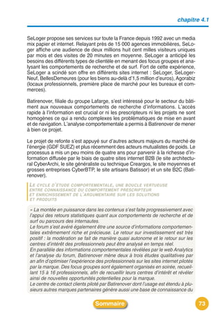 chapitre 4.1


SeLoger propose ses services sur toute la France depuis 1992 avec un media
mix papier et internet. Relayant près de 15 000 agences immobilières, SeLo-
ger affiche une audience de deux millions huit cent milles visiteurs uniques
par mois et des visites de 20 minutes en moyenne. SeLoger a anticipé les
besoins des différents types de clientèle en menant des focus groupes et ana-
lysant les comportements de recherche et de surf. Fort de cette expérience,
SeLoger a scindé son offre en différents sites internet : SeLoger, SeLoger-
Neuf, BellesDemeures (pour les biens au-delà dʼ1,5 million dʼeuros), Agorabiz
(locaux professionnels, première place de marché pour les bureaux et com-
merces).

Batirenover, filiale du groupe Lafarge, sʼest intéressé pour le secteur du bâti-
ment aux nouveaux comportements de recherche dʼinformations. Lʼaccès
rapide à lʼinformation est crucial or ni les prescripteurs ni les projets ne sont
homogènes ce qui a rendu complexes les problématiques de mise en avant
et de navigation. Lʼanalyse comportementale a permis à Batirenover de mener
à bien ce projet.

Le projet de refonte sʼest appuyé sur dʼautres acteurs majeurs du marché de
lʼénergie (GDF SUEZ) et plus récemment des acteurs mutualistes de poids. Le
processus a mis un peu moins de quatre ans pour parvenir à la richesse dʼin-
formation diffusée par le biais de quatre sites internet B2B (le site architectu-
ral CyberArchi, le site généraliste ou technique Creargos, le site moyennes et
grosses entreprises CyberBTP, le site artisans Batissor) et un site B2C (Bati-
renover).
 LE CYCLE D ’ ÉTUDE COMPORTEMENTALE , UNE BOUCLE VERTUEUSE
 ENTRE CONNAISSANCE DU COMPORTEMENT PRESCRIPTEUR
 ET ENRICHISSEMENT DE L’ ARGUMENTAIRE SUR LES SOLUTIONS
 ET PRODUITS

 « La montée en puissance dans les contenus s’est faite progressivement avec
 l’appui des retours statistiques quant aux comportements de recherche et de
 surf ou parcours des internautes.
 Le forum s’est avéré également être une source d’informations comportemen-
 tales extrêmement riche et précieuse. Le retour sur investissement est très
 positif : la modération se fait de manière quasi autonome et le retour sur les
 centres d’intérêt des professionnels peut être analysé en temps réel.
 En parallèle des informations comportementales révélées par le web Analytics
 et l’analyse du forum, Batirenover mène deux à trois études qualitatives par
 an afin d’optimiser l’expérience des professionnels sur les sites internet pilotés
 par la marque. Des focus groupes sont également organisés en soirée, recueil-
 lant 15 à 16 professionnels, afin de recueillir leurs centres d’intérêt et révéler
 ainsi de nouvelles opportunités potentielles pour la marque.
 Le centre de contact clients piloté par Batirenover dont l’usage est étendu à plu-
 sieurs autres marques partenaires génère aussi une base de connaissance du

                                  Sommaire                                            73
 