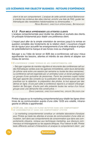 LES SCÉNARIOS PAR OBJECTIF BUSINESS : RETOURS D’EXPÉRIENCE


       client et de son comportement. L’analyse de cette activité conduit Batirenover
       à orienter les contenus des sites internet, enrichir une liste de FAQ, guider les
       thématiques des newsletters hebdomadaires ou bimensuelles. »
                               RÉGIS BOURDOT, DIRECTEUR OPÉRATIONNEL, BATIRENOVER


      4.1.5 POUR MIEUX APPRÉHENDER LES ATTENTES CLIENTS
      Lʼanalyse comportementale peut révéler les attentes et souhaits des clients.
      Un précepte fondamental pour établir une préférence client.

      Lʼimpact peut aller de la simple orientation de services jusquʼà la remise en
      question complète des fondements de la relation client. Lʼouverture dʼesprit
      est de rigueur pour accueillir les enseignements dʼune telle analyse et prépa-
      rer potentiellement la marque et ses forces vives au changement.

      SeLoger a eu lʼidée de lancer en B2B des e-conférences call pour mieux
      appréhender les besoins, attentes et intérêts de ses clients et adapter son
      niveau de service.
       E-CONFÉRENCE COMME TERRAIN DE JEU COMPORTEMENTAL B2B
       « SeLoger organise de manière régulière et récurrente des conférences call sur
       des thématiques variées avec les agences immobilières, selon leurs demandes
       (le rythme varie entre une session par semaine ou toutes les deux semaines).
       La conférence call est organisée par un animateur avec un écran partagé pour
       un groupe d’une quinzaine de personnes. Parmi les premiers sujets traités
       SeLoger apporte des conseils sur la publication des annonces avec des best
       practices sur la rédaction, la préparation des photos, le tout appuyé par des
       démos en ligne. D’une part cette e-conférence répond à un besoin d’évangé-
       lisation de SeLoger, d’autre part elle présente toutes les vertus d’un focus
       groupe avec une démarche très constructive. »
                         DAVID LABROSSE, DIRECTEUR MARKETING, GROUPE SELOGER.COM


      Pimkie sʼappuie sur le marketing comportemental pour établir les lignes direc-
      trices de sa communication auprès dʼune cible 15/25 ans volatile, intransi-
      geante et difficile à appréhender.
       15/25 ANS,
                UNE CIBLE EN PLEINE MUTATION DANS SON COMPORTEMENT
       DE CONSOMMATION ET DANS SON COMPORTEMENT CITOYEN

       « Le marketing comportemental constitue un véritable laboratoire d’analyse
       pour Pimkie qui teste les attentes et envies de communication d’une cible en
       mutation, tant dans ses comportements de consommation que dans ses com-
       portements citoyens, rompue aux techniques marketing, aux discours com-
       merciaux et intransigeante sur les aspects éthiques. Pour relever le défi, Pimkie
       teste différents scénarii d’interactions et analyse le comportement client : par

 74                                    Sommaire
 