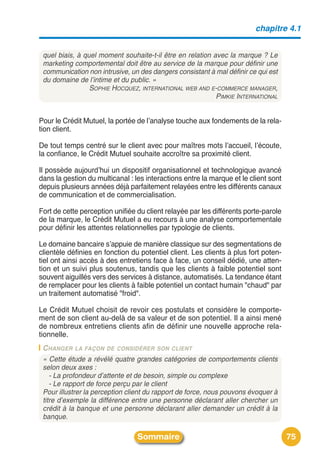 chapitre 4.1


 quel biais, à quel moment souhaite-t-il être en relation avec la marque ? Le
 marketing comportemental doit être au service de la marque pour définir une
 communication non intrusive, un des dangers consistant à mal définir ce qui est
 du domaine de l’intime et du public. »
                 SOPHIE HOCQUEZ, INTERNATIONAL WEB AND E-COMMERCE MANAGER,
                                                           PIMKIE INTERNATIONAL


Pour le Crédit Mutuel, la portée de lʼanalyse touche aux fondements de la rela-
tion client.

De tout temps centré sur le client avec pour maîtres mots lʼaccueil, lʼécoute,
la confiance, le Crédit Mutuel souhaite accroître sa proximité client.

Il possède aujourdʼhui un dispositif organisationnel et technologique avancé
dans la gestion du multicanal : les interactions entre la marque et le client sont
depuis plusieurs années déjà parfaitement relayées entre les différents canaux
de communication et de commercialisation.

Fort de cette perception unifiée du client relayée par les différents porte-parole
de la marque, le Crédit Mutuel a eu recours à une analyse comportementale
pour définir les attentes relationnelles par typologie de clients.

Le domaine bancaire sʼappuie de manière classique sur des segmentations de
clientèle définies en fonction du potentiel client. Les clients à plus fort poten-
tiel ont ainsi accès à des entretiens face à face, un conseil dédié, une atten-
tion et un suivi plus soutenus, tandis que les clients à faible potentiel sont
souvent aiguillés vers des services à distance, automatisés. La tendance étant
de remplacer pour les clients à faible potentiel un contact humain "chaud" par
un traitement automatisé "froid".

Le Crédit Mutuel choisit de revoir ces postulats et considère le comporte-
ment de son client au-delà de sa valeur et de son potentiel. Il a ainsi mené
de nombreux entretiens clients afin de définir une nouvelle approche rela-
tionnelle.
 C HANGER LA FAÇON DE CONSIDÉRER SON CLIENT
 « Cette étude a révélé quatre grandes catégories de comportements clients
 selon deux axes :
    - La profondeur d’attente et de besoin, simple ou complexe
    - Le rapport de force perçu par le client
 Pour illustrer la perception client du rapport de force, nous pouvons évoquer à
 titre d’exemple la différence entre une personne déclarant aller chercher un
 crédit à la banque et une personne déclarant aller demander un crédit à la
 banque.

                                 Sommaire                                            75
 